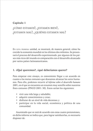 CAPÍTULO 1 21 
Capítulo 1 
¿CÓMO ESTAMOS?, ¿ESTAMOS BIEN?, 
¿ESTAMOS MAL?, ¿QUIÉNES ESTAMOS MAL? 
EN ESTA PRIMERA unidad, se mostrará, de manera general, cómo ha 
crecido la economía mundial en los últimos dos milenios. Se presen-tará 
el proceso del desarrollo experimentado por algunos de los paí-ses 
más ricos del mundo en comparación con el desarrollo alcanzado 
por varios países latinoamericanos. 
1. ¿Qué queremos?, ¿qué deberíamos querer? 
Para empezar este ensayo, es conveniente llegar a un acuerdo en 
cuanto a las metas comunes que deseamos alcanzar los seres huma-nos. 
Para ello, podemos recurrir al Informe sobre el desarrollo humano 
2001, en el que se encuentra un resumen muy sencillo sobre nuestros 
fines comunes (PNUD 2001: 30). Estos serían los siguientes: 
• vivir una vida larga y saludable; 
• adquirir conocimientos y crear; 
• disfrutar de un nivel de vida decoroso; y 
• participar en la vida social, económica y política de una 
comunidad. 
Asumiendo que se está de acuerdo con estas cuatro pretensiones, 
en dicho informe se indica que, para lograr satisfacerlas, es necesario 
disponer de: 
 
