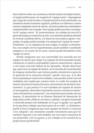 CAPÍTULO 8 183 
breve informe sobre sus reuniones y diseña un plan estratégico básico, 
el equipo podría pasar a la categoría de ‘equipo junior’. Supongamos 
que, luego de un par de años, el equipo juvenil ya está constituido: sus 
miembros tienen reuniones regulares, publican sus informes y tienen 
tesistas trabajando temas de interés, así como profesores orientadores 
comprometidos con el equipo. Este equipo podría ascender a la catego-ría 
de ‘equipo senior’. Si, posteriormente, los trabajos de tesis de la 
gente del equipo se convierten en tesis, sus miembros publican artículos 
en revistas o publican libros, y lo hacen de una manera regular o sos-tenida, 
el equipo podría ascender a la categoría de ‘equipo de master’. 
Finalmente, si, en cualquiera de estas etapas, el equipo se desmiem-bra 
y no cumple con los requerimientos, puede también ir perdiendo 
categoría y, en el peor de los casos, incluso puede declarársele como 
‘equipo en coma’. 
¿Puede imaginarse que una universidad sea conocida por los 
equipos de interés que tenga? Los equipos de interés pueden ayudar 
a despertar el espíritu emprendedor, generar conocimiento, riqueza 
y una mejor inserción laboral de los egresados. ¿Puede observarse 
que, para crear un equipo de interés, no se necesita de la autorización 
de ninguna institución y que incluso pueden constituirse a pesar de 
la oposición de la estructura formal?; ¿puede verse que, si la idea 
fuera aceptada por varias universidades, estas pueden armar una red 
ciudadana más amplia que contacte entre sí a todos los equipos de 
interés y fomente la interacción entre universitarios de distintas insti-tuciones?; 
¿y qué pasaría si la red ciudadana de equipos de interés 
en investigación, desarrollo e innovación creciera e incluyera a institu-ciones 
del gobierno y empresas?, ¿no estaríamos provocando, de esta 
manera, la articulación de un Sistema Nacional de Innovación de 
abajo hacia arriba, sólido en sus bases y, además, con gente ilusionada 
y motivada porque está trabajando en lo que le agrada y en aquello 
en lo que desea trabajar una buena parte de su vida?; ¿y, finalmente, 
puede el lector imaginarse que estos equipos de interés se conecten 
a los colegios?; ¿no estaríamos creando mecanismos para que los 
escolares ingresen a las universidades con una mayor conciencia de 
sus potenciales y de sus gustos, y, así, trabajen en la creación de su 
propio futuro profesional? 
 
