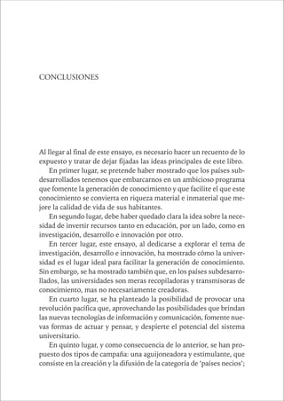 CAPÍTULO 1 185 
CONCLUSIONES 
Al llegar al final de este ensayo, es necesario hacer un recuento de lo 
expuesto y tratar de dejar fijadas las ideas principales de este libro. 
En primer lugar, se pretende haber mostrado que los países sub-desarrollados 
tenemos que embarcarnos en un ambicioso programa 
que fomente la generación de conocimiento y que facilite el que este 
conocimiento se convierta en riqueza material e inmaterial que me-jore 
la calidad de vida de sus habitantes. 
En segundo lugar, debe haber quedado clara la idea sobre la nece-sidad 
de invertir recursos tanto en educación, por un lado, como en 
investigación, desarrollo e innovación por otro. 
En tercer lugar, este ensayo, al dedicarse a explorar el tema de 
investigación, desarrollo e innovación, ha mostrado cómo la univer-sidad 
es el lugar ideal para facilitar la generación de conocimiento. 
Sin embargo, se ha mostrado también que, en los países subdesarro-llados, 
las universidades son meras recopiladoras y transmisoras de 
conocimiento, mas no necesariamente creadoras. 
En cuarto lugar, se ha planteado la posibilidad de provocar una 
revolución pacífica que, aprovechando las posibilidades que brindan 
las nuevas tecnologías de información y comunicación, fomente nue-vas 
formas de actuar y pensar, y despierte el potencial del sistema 
universitario. 
En quinto lugar, y como consecuencia de lo anterior, se han pro-puesto 
dos tipos de campaña: una aguijoneadora y estimulante, que 
consiste en la creación y la difusión de la categoría de ‘países necios’; 
 