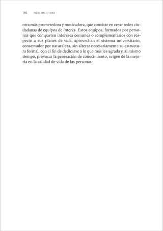 186 PAÍSES SIN FUTURO 
otra más prometedora y motivadora, que consiste en crear redes ciu-dadanas 
de equipos de interés. Estos equipos, formados por perso-nas 
que comparten intereses comunes o complementarios con res-pecto 
a sus planes de vida, aprovechan el sistema universitario, 
conservador por naturaleza, sin alterar necesariamente su estructu-ra 
formal, con el fin de dedicarse a lo que más les agrada y, al mismo 
tiempo, provocar la generación de conocimiento, origen de la mejo-ría 
en la calidad de vida de las personas. 
 