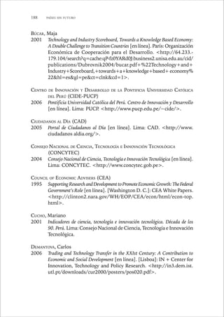 188 PAÍSES SIN FUTURO 
BÚCAR, Maja 
2001 Technology and Industry Scoreboard, Towards a Knowledge Based Economy: 
A Double Challenge to Transition Countries [en línea]. París: Organización 
Económica de Cooperación para el Desarrollo. http://64.233.- 
179.104/search?q=cache:qP-fz0YARd0J:business2.unisa.edu.au/cid/ 
publications/Dubrovnik2004/bucar.pdf+%22Technology+and+ 
Industry+Scoreboard,+towards+a+knowledge+based+ economy% 
22hl=esgl=pect=clnkcd=1. 
CENTRO DE INNOVACIÓN Y DESARROLLO DE LA PONTIFICIA UNIVERSIDAD CATÓLICA 
DEL PERÚ (CIDE-PUCP) 
2006 Pontificia Universidad Católica del Perú. Centro de Innovación y Desarrollo 
[en línea]. Lima: PUCP. http://www.pucp.edu.pe/~cide/. 
CIUDADANOS AL DÍA (CAD) 
2005 Portal de Ciudadanos al Día [en línea]. Lima: CAD. http://www. 
ciudadanos aldia.org/. 
CONSEJO NACIONAL DE CIENCIA, TECNOLOGÍA E INNOVACIÓN TECNOLÓGICA 
(CONCYTEC) 
2004 Consejo Nacional de Ciencia, Tecnología e Innovación Tecnológica [en línea]. 
Lima: CONCYTEC. http://www.concytec.gob.pe. 
COUNCIL OF ECONOMIC ADVISERS (CEA) 
1995 Supporting Research and Development to Promote Economic Growth: The Federal 
Government’s Role [en línea]. [Washington D. C.]: CEA White Papers. 
http://clinton2.nara.gov/WH/EOP/CEA/econ/html/econ-top. 
html. 
CUCHO, Mariano 
2001 Indicadores de ciencia, tecnología e innovación tecnológica. Década de los 
90. Perú. Lima: Consejo Nacional de Ciencia, Tecnología e Innovación 
Tecnológica. 
DEMANTOVA, Carlos 
2006 Trading and Technology Transfer in the XXIst Century: A Contribution to 
Economic and Social Development [en línea]. [Lisboa]: IN + Center for 
Innovation, Technology and Policy Research. http://in3.dem.ist. 
utl.pt/downloads/cur2000/posters/pos020.pdf. 
 