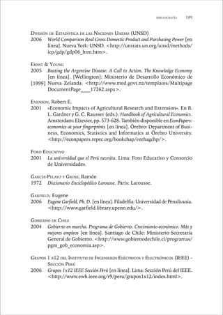 BIBLIOGRAFÍA 189 
DIVISIÓN DE ESTADÍSTICA DE LAS NACIONES UNIDAS (UNSD) 
2006 World Comparison Real Gross Domestic Product and Purchasing Power [en 
línea]. Nueva York: UNSD. http://unstats.un.org/unsd/methods/ 
icp/gdp/gdp06_htm.htm. 
ERNST  YOUNG 
2005 Beating the Argentine Disease: A Call to Action. The Knowledge Economy 
[en línea]. [Wellington]: Ministerio de Desarrollo Económico de 
Nueva Zelanda. http://www.med.govt.nz/templates/Multipage 
DocumentPage____17262.aspx. 
EVENSON, Robert E. 
2001 «Economic Impacts of Agricultural Research and Extension». En B. 
L. Gardner y G. C. Rausser (eds.). Handbook of Agricultural Economics. 
Amsterdam: Elzevier, pp. 573-628. También disponible en EconPapers: 
economics at your fingerprints [en línea]. Örebro: Department of Busi-ness, 
Economics, Statistics and Informatics at Örebro University. 
http://econpapers.repec.org/bookchap/eeehagchp/. 
FORO EDUCATIVO 
2001 La universidad que el Perú necesita. Lima: Foro Educativo y Consorcio 
de Universidades. 
GARCÍA-PELAYO Y GROSS, Ramón 
1972 Diccionario Enciclopédico Larousse. París: Larousse. 
GARFIELD, Eugene 
2006 Eugene Garfield, Ph. D. [en línea]. Filadelfia: Universidad de Pensilvania. 
http://www.garfield.library.upenn.edu/. 
GOBIERNO DE CHILE 
2004 Gobierno en marcha. Programa de Gobierno. Crecimiento económico. Más y 
mejores empleos [en línea]. Santiago de Chile: Ministerio Secretaría 
General de Gobierno. http://www.gobiernodechile.cl/programas/ 
pgm_gob_economia.asp. 
GRUPOS 1 X12 DEL INSTITUTO DE INGENIEROS ELÉCTRICOS Y ELECTRÓNICOS (IEEE) - 
SECCIÓN PERÚ 
2006 Grupos 1x12 IEEE Sección Perú [en línea]. Lima: Sección Perú del IEEE. 
http://www.ewh.ieee.org/r9/peru/grupos1x12/index.html. 
[1999] 
 