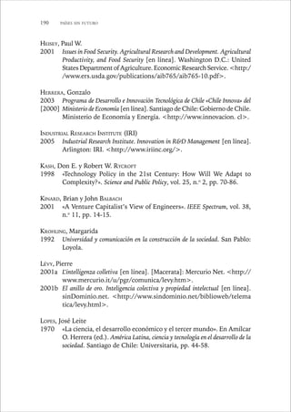 190 PAÍSES SIN FUTURO 
HEISEY, Paul W. 
2001 Issues in Food Security. Agricultural Research and Development. Agricultural 
Productivity, and Food Security [en línea]. Washington D.C.: United 
States Department of Agriculture. Economic Research Service. http:/ 
/www.ers.usda.gov/publications/aib765/aib765-10.pdf. 
HERRERA, Gonzalo 
2003 Programa de Desarrollo e Innovación Tecnológica de Chile «Chile Innova» del 
Ministerio de Economía [en línea]. Santiago de Chile: Gobierno de Chile. 
Ministerio de Economía y Energía. http://www.innovacion. cl. 
INDUSTRIAL RESEARCH INSTITUTE (IRI) 
2005 Industrial Research Institute. Innovation in RD Management [en línea]. 
Arlington: IRI. http://www.iriinc.org/. 
KASH, Don E. y Robert W. RYCROFT 
1998 «Technology Policy in the 21st Century: How Will We Adapt to 
Complexity?». Science and Public Policy, vol. 25, n.o 2, pp. 70-86. 
KINARD, Brian y John BALBACH 
2001 «A Venture Capitalist’s View of Engineers». IEEE Spectrum, vol. 38, 
n.o 11, pp. 14-15. 
KROHLING, Margarida 
1992 Universidad y comunicación en la construcción de la sociedad. San Pablo: 
Loyola. 
LÉVY, Pierre 
2001a L’intelligenza colletiva [en línea]. [Macerata]: Mercurio Net. http:// 
www.mercurio.it/u/pgr/comunica/levy.htm. 
2001b El anillo de oro. Inteligencia colectiva y propiedad intelectual [en línea]. 
sinDominio.net. http://www.sindominio.net/biblioweb/telema 
tica/levy.html. 
LOPES, José Leite 
1970 «La ciencia, el desarrollo económico y el tercer mundo». En Amílcar 
O. Herrera (ed.). América Latina, ciencia y tecnología en el desarrollo de la 
sociedad. Santiago de Chile: Universitaria, pp. 44-58. 
[2000] 
 