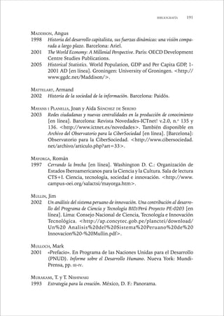 BIBLIOGRAFÍA 191 
MADDISON, Angus 
1998 Historia del desarrollo capitalista, sus fuerzas dinámicas: una visión compa-rada 
a largo plazo. Barcelona: Ariel. 
2001 The World Economy: A Millenial Perspective. París: OECD Development 
Centre Studies Publications. 
2005 Historical Statistics. World Population, GDP and Per Capita GDP, 1- 
2001 AD [en línea]. Groningen: University of Groningen. http:// 
www.ggdc.net/Maddison/. 
MATTELART, Armand 
2002 Historia de la sociedad de la información. Barcelona: Paidós. 
MAYANS I PLANELLS, Joan y Aida SÁNCHEZ DE SERDIO 
2003 Redes ciudadanas y nuevas centralidades en la producción de conocimiento 
[en línea]. Barcelona: Revista Novedades-ICTnet! v.2.0, n.o 135 y 
136. http://www.ictnet.es/novedades. También disponible en 
Archivo del Observatorio para la CiberSociedad [en línea]. [Barcelona]: 
Observatorio para la CiberSociedad. http://www.cibersociedad. 
net/archivo/articulo.php?art=33. 
MAYORGA, Román 
1997 Cerrando la brecha [en línea]. Washington D. C.: Organización de 
Estados Iberoamericanos para la Ciencia y la Cultura. Sala de lectura 
CTS+I. Ciencia, tecnología, sociedad e innovación. http://www. 
campus-oei.org/salactsi/mayorga.htm. 
MULLIN, Jim 
2002 Un análisis del sistema peruano de innovación. Una contribución al desarro-llo 
del Programa de Ciencia y Tecnología BID/Perú Proyecto PE-0203 [en 
línea]. Lima: Consejo Nacional de Ciencia, Tecnología e Innovación 
Tecnológica. http://ap.concytec.gob.pe/planctei/download/ 
Un%20 Analisis%20del%20Sistema%20Peruano%20de%20 
Innovacion%20-%20Mullin.pdf. 
MULLOCH, Mark 
2001 «Prefacio». En Programa de las Naciones Unidas para el Desarrollo 
(PNUD). Informe sobre el Desarrollo Humano. Nueva York: Mundi- 
Prensa, pp. III-IV. 
MURAKAMI, T. y T. NISHIWAKI 
1993 Estrategia para la creación. México, D. F.: Panorama. 
 