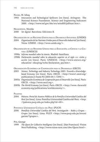 192 PAÍSES SIN FUTURO 
NADIRI, M. Ishaq 
1993 Innovations and Technological Spillovers [en línea]. Arlington: The 
National Science Foundation. Science and Engineering Indicators 
2000. http://www.nsf.gov/sbe/srs/seind00/pdfstart.htm. 
NEGROPONTE, Nicolás 
2000 Ser digital. Barcelona: Ediciones B. 
ORGANIZACIÓN DE LAS NACIONES UNIDAS PARA EL DESARROLLO INDUSTRIAL (UNIDO) 
2004 Organización de las Naciones Unidas para el Desarrollo Industrial [en línea]. 
Viena: UNIDO. http://www.unido.org/. 
ORGANIZACIÓN DE LAS NACIONES UNIDAS PARA LA EDUCACIÓN, LA CIENCIA Y LA CUL-TURA 
(UNESCO) 
1998a Informe mundial sobre la ciencia. Madrid: Santillana. 
1998b Declaración mundial sobre la educación superior en el siglo XXI: visión y 
acción [en línea]. París: UNESCO. http://www.unesco.org/ 
education/ educprog/wche/declaration_spa.htm. 
ORGANIZACIÓN ECONÓMICA DE COOPERACIÓN PARA EL DESARROLLO (OECD) 
2003 Science, Technology and Industry Technology 2003. Towards a Knowledge-based 
Economy [en línea]. París: OECD. http://www1.oecd.org/ 
publications/e-book/92-2003-04-1-7294/. 
2005a Organización Económica de Cooperación para el Desarrollo [en línea]. París: 
OECD. http://www.oecd.org. 
2005b The World Economy [en línea]. París: OECD. http://www. theworld 
economy.org/publications/worldeconomy/. 
PALESTRA 
2004 Palestra. Portal de Asuntos Públicos de la Pontifica Universidad Católica del 
Perú [en línea]. Lima: Pontifica Universidad Católica del Perú. http: 
//palestra.pucp.edu.pe/index.php?id=69. 
PONTIFICIA UNIVERSIDAD CATÓLICA DEL PERÚ (PUCP) 
2006 Pontificia Universidad Católica del Perú. Investigación – Redes y Grupos – 
Grupos [en línea]. Lima: PUCP. http://www.pucp.edu.pe/investi 
gacion/?grupos. 
PÓR, George 
1999 The Quest for Collective Intelligence [en línea]. [San Francisco]: Vision 
Nest Publishing. http://www.vision-nest.com/cbw/Quest.html. 
 