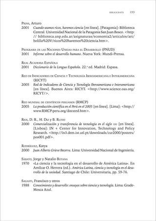 BIBLIOGRAFÍA 193 
PRINS, Arturo 
2001 Cuando seamos ricos, haremos ciencia [en línea]. [Patagonia]: Biblioteca 
Central. Universidad Nacional de la Patagonia San Juan Bosco. http: 
// biblioteca.unp.edu.ar/asignaturas/economia2/articulos/art/ 
bolilla%20V/ricos%20haremos%20ciencia.htm. 
PROGRAMA DE LAS NACIONES UNIDAS PARA EL DESARROLLO (PNUD) 
2001 Informe sobre el desarrollo humano. Nueva York: Mundi-Prensa. 
REAL ACADEMIA ESPAÑOLA 
2001 Diccionario de la Lengua Española. 22.a ed. Madrid: Espasa. 
RED DE INDICADORES DE CIENCIA Y TECNOLOGÍA IBEROAMERICANA E INTERAMERICANA 
(RICYT) 
2005 Red de Indicadores de Ciencia y Tecnología Iberoamericana e Interamericana 
[en línea]. Buenos Aires: RICYT. http://www.science.oas.org/ 
RICYT/. 
RED MUNDIAL DE CIENTÍFICOS PERUANOS (RMCP) 
2005 La producción científica en el Perú en el 2005 [en línea]. [Lima]: http:// 
www.RMCP-peru.org/docsred.htm. 
REIS, D. R., H. DIZ y B. RUIVO 
2000 Comercialización y transferencia de tecnología en el siglo XXI [en línea]. 
[Lisboa]: IN + Center for Innovation, Technology and Policy 
Research. http://in3.dem.ist.utl.pt/downloads/cur2000/posters/ 
pos001.pdf. 
RODRÍGUEZ, Katya 
2000 Juan Alberto Grieve Becerra. Lima: Universidad Nacional de Ingeniería. 
SÁBATO, Jorge y Natalio BOTANA 
1970 «La ciencia y la tecnología en el desarrollo de América Latina». En 
Amílcar O. Herrera (ed.). América Latina, ciencia y tecnología en el desa-rrollo 
de la sociedad. Santiago de Chile: Universitaria, pp. 59-76. 
SAGASTI, Francisco y otros 
1988 Conocimiento y desarrollo: ensayos sobre ciencia y tecnología. Lima: Grade- 
Mosca Azul. 
 