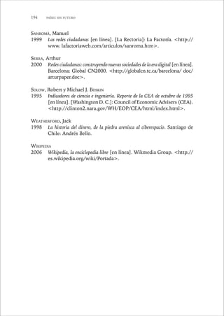 194 PAÍSES SIN FUTURO 
SANROMÀ, Manuel 
1999 Las redes ciudadanas [en línea]. [La Rectoria]: La Factoría. http:// 
www. lafactoriaweb.com/articulos/sanroma.htm. 
SERRA, Arthur 
2000 Redes ciudadanas: construyendo nuevas sociedades de la era digital [en línea]. 
Barcelona: Global CN2000. http://globalcn.tc.ca/barcelona/ doc/ 
arturpaper.doc. 
SOLOW, Robert y Michael J. BOSKIN 
1995 Indicadores de ciencia e ingeniería. Reporte de la CEA de octubre de 1995 
[en línea]. [Washington D. C.]: Council of Economic Advisers (CEA). 
http://clinton2.nara.gov/WH/EOP/CEA/html/index.html. 
WEATHERFORD, Jack 
1998 La historia del dinero, de la piedra arenisca al ciberespacio. Santiago de 
Chile: Andrés Bello. 
WIKIPEDIA 
2006 Wikipedia, la enciclopedia libre [en línea]. Wikmedia Group. http:// 
es.wikipedia.org/wiki/Portada. 
