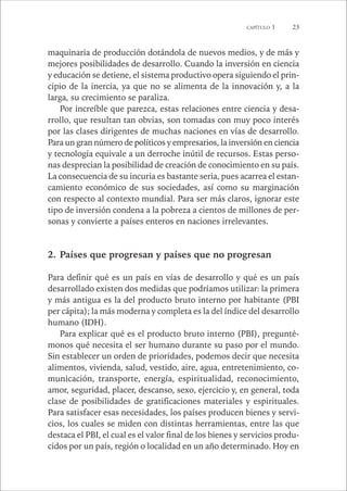 CAPÍTULO 1 23 
maquinaria de producción dotándola de nuevos medios, y de más y 
mejores posibilidades de desarrollo. Cuando la inversión en ciencia 
y educación se detiene, el sistema productivo opera siguiendo el prin-cipio 
de la inercia, ya que no se alimenta de la innovación y, a la 
larga, su crecimiento se paraliza. 
Por increíble que parezca, estas relaciones entre ciencia y desa-rrollo, 
que resultan tan obvias, son tomadas con muy poco interés 
por las clases dirigentes de muchas naciones en vías de desarrollo. 
Para un gran número de políticos y empresarios, la inversión en ciencia 
y tecnología equivale a un derroche inútil de recursos. Estas perso-nas 
desprecian la posibilidad de creación de conocimiento en su país. 
La consecuencia de su incuria es bastante seria, pues acarrea el estan-camiento 
económico de sus sociedades, así como su marginación 
con respecto al contexto mundial. Para ser más claros, ignorar este 
tipo de inversión condena a la pobreza a cientos de millones de per-sonas 
y convierte a países enteros en naciones irrelevantes. 
2. Países que progresan y países que no progresan 
Para definir qué es un país en vías de desarrollo y qué es un país 
desarrollado existen dos medidas que podríamos utilizar: la primera 
y más antigua es la del producto bruto interno por habitante (PBI 
per cápita); la más moderna y completa es la del índice del desarrollo 
humano (IDH). 
Para explicar qué es el producto bruto interno (PBI), pregunté-monos 
qué necesita el ser humano durante su paso por el mundo. 
Sin establecer un orden de prioridades, podemos decir que necesita 
alimentos, vivienda, salud, vestido, aire, agua, entretenimiento, co-municación, 
transporte, energía, espiritualidad, reconocimiento, 
amor, seguridad, placer, descanso, sexo, ejercicio y, en general, toda 
clase de posibilidades de gratificaciones materiales y espirituales. 
Para satisfacer esas necesidades, los países producen bienes y servi-cios, 
los cuales se miden con distintas herramientas, entre las que 
destaca el PBI, el cual es el valor final de los bienes y servicios produ-cidos 
por un país, región o localidad en un año determinado. Hoy en 
 