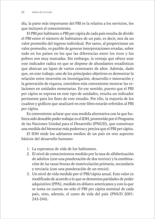 24 PAÍSES SIN FUTURO 
día, la parte más importante del PBI es la relativa a los servicios, los 
que incluyen el conocimiento. 
El PBI por habitante o PBI per cápita de cada país resulta de dividir 
el PBI entre el número de habitantes de un país, es decir, nos da un 
valor promedio del ingreso individual. Por tanto, al proporcionar un 
valor promedio, es pasible de generar interpretaciones erradas, sobre 
todo en los países en los que las diferencias entre los ricos y los 
pobres son muy marcadas. Sin embargo, la ventaja que ofrece usar 
este indicador radica en que se dispone de abundantes estadísticas 
que abarcan un lapso de varios centenares de años. Además, dado 
que, en este trabajo, uno de los principales objetivos es demostrar la 
relación entre inversión en investigación, desarrollo e innovación y 
la generación de riqueza, considero más conveniente mostrar las re-laciones 
en unidades monetarias. En ese sentido, puesto que el PBI 
per cápita se expresa en este tipo de unidades, resulta un indicador 
pertinente para los fines de este estudio. Por ello, la mayoría de los 
cuadros y gráficos que analizaré en este libro estarán referidos al PBI 
per cápita. 
Es conveniente aclarar que una medida alternativa con la que hu-biera 
sido deseable poder trabajar es el IDH, promovido por el Programa 
de las Naciones Unidad para el Desarrollo (PNUD), que constituye 
una medida del bienestar más poderosa y precisa que el PBI per cápita. 
El IDH mide los adelantos medios de un país en tres aspectos 
básicos del desarrollo humano: 
1. La esperanza de vida de los habitantes. 
2. El nivel de conocimientos medido por la tasa de alfabetización 
de adultos (con una ponderación de dos tercios) y la combina-ción 
de las tasas brutas de matriculación primaria, secundaria 
y terciaria (con una ponderación de un tercio). 
3. Un nivel de vida medido por el PBI/cápita anual. Este valor es 
modificado de acuerdo a lo que se denomina paridades de poder 
adquisitivo (PPA), medido en dólares americanos y con la que 
se toma en cuenta no solo el PBI per cápita nominal de cada 
país, sino, además, el costo de vida del país (PNUD 2001: 
243-244). 
 