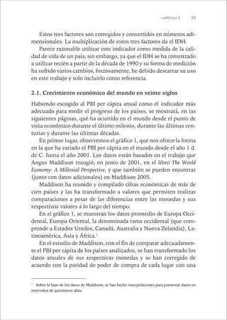 CAPÍTULO 1 25 
Estos tres factores son corregidos y convertidos en números adi-mensionales. 
La multiplicación de estos tres factores da el IDH. 
Parece razonable utilizar este indicador como medida de la cali-dad 
de vida de un país; sin embargo, ya que el IDH se ha comenzado 
a utilizar recién a partir de la década de 1990 y su forma de medición 
ha sufrido varios cambios, forzosamente, he debido descartar su uso 
en este trabajo y solo incluirlo como referencia. 
2.1. Crecimiento económico del mundo en veinte siglos 
Habiendo escogido al PBI per cápita anual como el indicador más 
adecuado para medir el progreso de los países, se mostrará, en las 
siguientes páginas, qué ha ocurrido en el mundo desde el punto de 
vista económico durante el último milenio, durante las últimas cen-turias 
y durante las últimas décadas. 
En primer lugar, observemos el gráfico 1, que nos ofrece la forma 
en la que ha variado el PBI per cápita en el mundo desde el año 1 d. 
de C. hasta el año 2001. Los datos están basados en el trabajo que 
Angus Maddison recogió, en junio de 2001, en el libro The World 
Economy: A Millenial Perspective, y que también se pueden encontrar 
(junto con datos adicionales) en Maddison 2005. 
Maddison ha reunido y compilado cifras económicas de más de 
cien países y las ha transformado a valores que permiten realizar 
comparaciones a pesar de las diferencias entre las monedas y sus 
respectivos valores a lo largo del tiempo. 
En el gráfico 1, se muestran los datos promedio de Europa Occi-dental, 
Europa Oriental, la denominada rama occidental (que com-prende 
a Estados Unidos, Canadá, Australia y Nueva Zelandia), La-tinoamérica, 
Asia y África.1 
En el estudio de Maddison, con el fin de comparar adecuadamen-te 
el PBI per cápita de los países analizados, se han transformado los 
datos anuales de sus respectivas monedas y se han corregido de 
acuerdo con la paridad de poder de compra de cada lugar con una 
1 Sobre la base de los datos de Maddison, se han hecho interpolaciones para presentar datos en 
intervalos de quinientos años. 
 