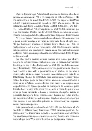 CAPÍTULO 1 29 
Quiero destacar que Adam Smith publicó su famosa obra La ri-queza 
de las naciones en 1776 y, en esa época, en el Reino Unido, el PBI 
por habitante era de alrededor de US$ 1.500. Por su parte, Karl Marx 
publicó el primer tomo de El capital en 1867, año en que el PBI por 
habitante en el Reino Unido bordeaba los US$ 3.000. En el año 2001, 
en el Reino Unido, el PBI per cápita fue de US$ 20.000, mientras que 
el de los Estados Unidos fue de US$ 28.000, lo que da una idea del 
enorme cambio producido en la economía de los países desarrollados. 
Al revisar las curvas mostradas hasta el momento, creo que vale 
la pena insistir en algo que ya he mencionado: hasta el siglo XV, el 
PBI por habitante, medido en dólares Geary Khamis de 1990, en 
cualquier parte del mundo, rondaba los US$ 400. Solo unos cuantos 
países exhibían una producción mayor, entre los cuales destacaban 
los Países Bajos, con una producción que alcanzaba el doble del pro-medio 
mundial. 
Por ello, podría decirse, de una manera algo burda, que el nivel 
mínimo de subsistencia de los habitantes de un país era, hace cientos 
de años, y es, hoy en día, de alrededor de US$ 400 (medido en dólares 
Geary Khamis de 1990). La idea que surge a partir de esta observa-ción 
y sobre la cual vale la pena hacer algún análisis es que diez o 
veinte siglos atrás los seres humanos necesitaban poco más de un 
dólar Geary Khamis de 1990 al día para alimentarse, vestirse y tener 
cobijo. La mayor parte de las personas vivía en esas condiciones y, 
como ya he señalado, los excedentes eran materia de disputa entre 
los poderosos. En épocas pasadas, en la mayoría de los casos, quien 
deseaba hacerse rico solo podía conseguirlo a costa de quitárselo a 
otros, ya fuera mediante la fuerza o mediante el engaño. Veinte si-glos 
atrás, la mayoría de las personas que, durante sus vidas, amplia-ban 
su posesión de tierras y de riquezas llegaba a tal condición porque 
ellas mismas o sus países les quitaban su producción y sus riquezas 
a otras personas o países. 
Este promedio de producción de US$ 400 por habitante al año 
(medido en dólares Geary Khamis de 1990) cambia a partir del Re-nacimiento 
y se incrementa debido al descubrimiento de América. 
Por aquellas épocas, aparece un impulso muy fuerte en la economía 
mundial que Jack Weatherford explica de la siguiente manera: 
 