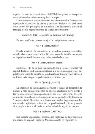 32 PAÍSES SIN FUTURO 
explica claramente el crecimiento del PBI de los países en los que se 
desarrollaron las primeras máquinas de vapor. 
Los economistas han analizado exhaustivamente los factores que 
explican la producción de bienes y servicios. Siglos atrás, podíamos 
decir que el PBI per cápita en un país estaba dado por la tierra y el 
trabajo; esto lo representamos de la siguiente manera: 
Producción (PBI) = función de la tierra y del trabajo 
Esta expresión se presenta mejor de la siguiente manera: 
PBI = f (tierra, trabajo) 
Con la aparición de la moneda, se introduce una nueva variable, 
debido a la existencia del capital (K), con lo que la función que expli-ca 
la producción de bienes y servicios estaría dada por: 
PBI = f (tierra, trabajo, capital) 
Es decir, el PBI de un país es originado por la tierra, el trabajo y el 
capital. Incluso, podríamos considerar a la tierra como parte del ca-pital 
y, por tanto, la función de producción de bienes y servicios, en 
su forma más simple, la podríamos representar por: 
PBI = f (trabajo, capital) 
La aparición de las máquinas de vapor y, luego, el desarrollo de 
nuevas y más potentes fuentes de energía afectaron fuertemente a 
las variables que permiten producir bienes y servicios; por ello, se le 
da mucho peso al capital. No en vano a este período se le denomina 
‘era capitalista’. El capital es la fuente que facilita la producción. En 
un mundo capitalista, la función de producción de bienes y servi-cios, 
según muchos, debería ser calculada de la siguiente manera: 
PBI = f (trabajo, CAPITAL) 
Esa función explicaría el crecimiento explosivo de la producción 
mundial a lo largo del siglo XX. Mostramos ello en el gráfico 6. 
 