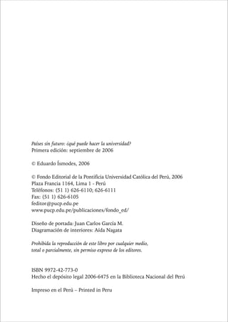 6 PAÍSES SIN FUTURO 
Países sin futuro: ¿qué puede hacer la universidad? 
Primera edición: septiembre de 2006 
© Eduardo Ísmodes, 2006 
© Fondo Editorial de la Pontificia Universidad Católica del Perú, 2006 
Plaza Francia 1164, Lima 1 - Perú 
Teléfonos: (51 1) 626-6110; 626-6111 
Fax: (51 1) 626-6105 
feditor@pucp.edu.pe 
www.pucp.edu.pe/publicaciones/fondo_ed/ 
Diseño de portada: Juan Carlos García M. 
Diagramación de interiores: Aída Nagata 
Prohibida la reproducción de este libro por cualquier medio, 
total o parcialmente, sin permiso expreso de los editores. 
ISBN 9972-42-773-0 
Hecho el depósito legal 2006-6475 en la Biblioteca Nacional del Perú 
Impreso en el Perú – Printed in Peru 
 