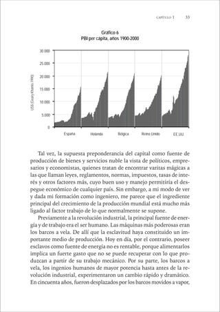 CAPÍTULO 1 33 
Gráfico 6 
PBI per cápita, años 1900-2000 
30.000 
25.000 
20.000 
15.000 
10.000 
5.000 
0 
España Holanda Bélgica Reino Unido EE.UU. 
Tal vez, la supuesta preponderancia del capital como fuente de 
US$ (Geary Khamis 1990) 
producción de bienes y servicios nuble la vista de políticos, empre-sarios 
y economistas, quienes tratan de encontrar varitas mágicas a 
las que llaman leyes, reglamentos, normas, impuestos, tasas de inte-rés 
y otros factores más, cuyo buen uso y manejo permitiría el des-pegue 
económico de cualquier país. Sin embargo, a mi modo de ver 
y dada mi formación como ingeniero, me parece que el ingrediente 
principal del crecimiento de la producción mundial está mucho más 
ligado al factor trabajo de lo que normalmente se supone. 
Previamente a la revolución industrial, la principal fuente de ener-gía 
y de trabajo era el ser humano. Las máquinas más poderosas eran 
los barcos a vela. De allí que la esclavitud haya constituido un im-portante 
medio de producción. Hoy en día, por el contrario, poseer 
esclavos como fuente de energía no es rentable, porque alimentarlos 
implica un fuerte gasto que no se puede recuperar con lo que pro-duzcan 
a partir de su trabajo mecánico. Por su parte, los barcos a 
vela, los ingenios humanos de mayor potencia hasta antes de la re-volución 
industrial, experimentaron un cambio rápido y dramático. 
En cincuenta años, fueron desplazados por los barcos movidos a vapor, 
 
