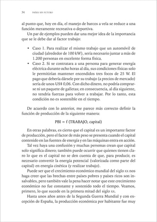 34 PAÍSES SIN FUTURO 
al punto que, hoy en día, el manejo de barcos a vela se reduce a una 
función meramente recreativa o deportiva. 
Un par de ejemplos pueden dar una mejor idea de la importancia 
que se le debe dar al factor trabajo: 
• Caso 1. Para realizar el mismo trabajo que un automóvil de 
ciudad (alrededor de 100 kW), sería necesario juntar a más de 
1.200 personas en excelente forma física. 
• Caso 2. Si se contratara a una persona para generar energía 
eléctrica durante ocho horas al día, sus condiciones físicas solo 
le permitirían mantener encendidos tres focos de 25 W. El 
pago que debería dársele por su trabajo (a precios de mercado) 
sería de unos US$ 0,06. Con dicho dinero, no podría comprar-se 
ni un paquete de galletas; en consecuencia, al día siguiente, 
no tendría fuerzas para volver a trabajar. Por lo tanto, esta 
condición no es sostenible en el tiempo. 
De acuerdo con lo anterior, me parece más correcto definir la 
función de producción de la siguiente manera: 
PBI = f (TRABAJO, capital) 
En otras palabras, es cierto que el capital es un importante factor 
de producción, pero el factor de más peso se presenta cuando el capital 
contenido en las fuentes de energía y en las máquinas entra en acción. 
Tal vez haya una confusión y muchas personas crean que capital 
solo significa dinero; también puede ocurrir que quienes tienen cla-ro 
lo que es el capital no se den cuenta de que, para producir, es 
necesario convertir la energía potencial (valorizada como parte del 
capital) en energía cinética (y realizar trabajo). 
Puede ser que el crecimiento económico mundial del siglo XX nos 
haga creer que las brechas entre países pobres y países ricos son in-salvables, 
pero también vale la pena hacer notar que este crecimiento 
económico no fue constante y sostenido todo el tiempo. Veamos, 
primero, lo que sucede en la primera mitad del siglo XX. 
Hasta unos años antes de la Segunda Guerra Mundial y con ex-cepción 
de España, la producción económica por habitante fue muy 
 