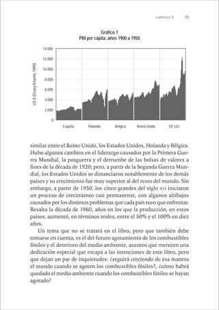 CAPÍTULO 1 35 
Gráfico 7 
PBI per cápita, años 1900 a 1950 
14.000 
12.000 
10.000 
8.000 
6.000 
4.000 
2.000 
0 
España Holanda Bélgica Reino Unido EE.UU. 
US $ (Geary Khamis 1990) 
similar entre el Reino Unido, los Estados Unidos, Holanda y Bélgica. 
Hubo algunos cambios en el liderazgo causados por la Primera Gue-rra 
Mundial, la posguerra y el derrumbe de las bolsas de valores a 
fines de la década de 1920; pero, a partir de la Segunda Guerra Mun-dial, 
los Estados Unidos se distanciaron notablemente de los demás 
países y su crecimiento fue muy superior al del resto del mundo. Sin 
embargo, a partir de 1950, los cinco grandes del siglo XVI iniciaron 
un proceso de crecimiento casi permanente, con algunos altibajos 
causados por los distintos problemas que cada país tuvo que enfrentar. 
Resalta la década de 1960, años en los que la producción, en estos 
países, aumentó, en términos reales, entre el 50% y el 100% en diez 
años. 
Un tema que no se tratará en el libro, pero que también debe 
tomarse en cuenta, es el del futuro agotamiento de los combustibles 
fósiles y el deterioro del medio ambiente, asuntos que merecen una 
dedicación especial que escapa a las intenciones de este libro, pero 
que dejan un par de inquietudes: ¿seguirá creciendo de esa manera 
el mundo cuando se agoten los combustibles fósiles?, ¿cómo habrá 
quedado el medio ambiente cuando los combustibles fósiles se hayan 
agotado? 
 