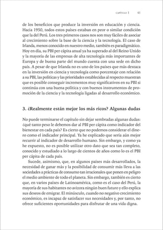 CAPÍTULO 1 41 
de los beneficios que produce la inversión en educación y ciencia. 
Hacia 1950, todos estos países estaban en peor o similar condición 
que la del Perú. Los tres primeros casos nos son muy fáciles de asociar 
al crecimiento sobre la base de la ciencia y la tecnología. El caso de 
Irlanda, menos conocido en nuestro medio, también es paradigmático. 
Hoy en día, su PBI per cápita anual ya ha superado al del Reino Unido 
y la mayoría de las empresas de alta tecnología más importantes de 
Europa y de buena parte del mundo cuenta con una sede en dicho 
país. A pesar de que Irlanda no es uno de los países que más destaca 
en la inversión en ciencia y tecnología como porcentaje con relación 
a su PBI, las políticas y las prioridades establecidas al respecto muestran 
que es posible conseguir incrementos muy significativos en su PBI si 
continúa con una buena política y con buenos instrumentos de pro-moción 
de la ciencia y la tecnología ligadas al desarrollo económico. 
3. ¿Realmente están mejor los más ricos? Algunas dudas 
No puede terminarse el capítulo sin dejar sembradas algunas dudas: 
¿qué tanto peso le debemos dar al PBI per cápita como indicador del 
bienestar en cada país? Es cierto que no podemos considerar el dine-ro 
como el indicador principal. Ya he explicado que sería aún mejor 
recurrir al indicador de desarrollo humano. Sin embargo, y como ya 
he expuesto, no es posible utilizar otro dato que sea tan completo, 
conocido y estudiado a lo largo de cientos de años como lo es el PBI 
per cápita de cada país. 
Sucede, asimismo, que, en algunos países más desarrollados, la 
necesidad de ganar más y la posibilidad de consumir más lleva a las 
sociedades a prácticas de consumo tan irracionales que ponen en peligro 
el medio ambiente de todo el planeta. Sin embargo, también es cierto 
que, en varios países de Latinoamérica, como es el caso del Perú, la 
mayoría de sus habitantes no avizora ningún buen futuro y ello explica 
sus deseos de emigrar. El minúsculo, cuando no negativo crecimiento 
económico, es incapaz de satisfacer sus necesidades y, por tanto, no 
ofrece suficientes oportunidades para disfrutar de una vida digna. 
 