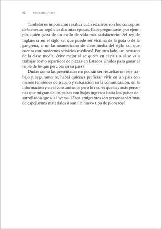 42 PAÍSES SIN FUTURO 
También es importante resaltar cuán relativos son los conceptos 
de bienestar según las distintas épocas. Cabe preguntarse, por ejem-plo, 
quién goza de un estilo de vida más satisfactorio: ¿el rey de 
Inglaterra en el siglo XV, que puede ser víctima de la gota o de la 
gangrena, o un latinoamericano de clase media del siglo XXI, que 
cuenta con modernos servicios médicos? Por otro lado, un peruano 
de la clase media, ¿vive mejor si se queda en el país o si se va a 
trabajar como repartidor de pizzas en Estados Unidos para ganar el 
triple de lo que percibía en su país? 
Dudas como las presentadas no podrán ser resueltas en este tra-bajo 
y, seguramente, habrá quienes prefieran vivir en un país con 
menos tensiones de trabajo y saturación en la comunicación, en la 
información y en el consumismo; pero lo real es que hay más perso-nas 
que migran de los países con bajos ingresos hacia los países de-sarrollados 
que a la inversa. ¿Esos emigrantes son personas víctimas 
de espejismos materiales o son un nuevo tipo de pioneros? 
 