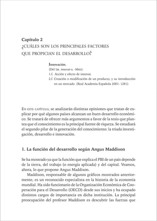 CAPÍTULO 1 43 
Capítulo 2 
¿CUÁLES SON LOS PRINCIPALES FACTORES 
QUE PROPICIAN EL DESARROLLO? 
Innovación. 
(Del lat. innovat-o, -Mnis). 
1.f. Acción y efecto de innovar. 
2.f. Creación o modificación de un producto, y su introducción 
en un mercado. (Real Academia Española 2001: 1281) 
EN ESTE CAPÍTULO, se analizarán distintas opiniones que tratan de ex-plicar 
por qué algunos países alcanzan un buen desarrollo económi-co. 
Se tratará de ofrecer más argumentos a favor de la tesis que plan-tea 
que el conocimiento es la principal fuente de riqueza. Se estudiará 
el segundo pilar de la generación del conocimiento: la triada investi-gación, 
desarrollo e innovación. 
1. La función del desarrollo según Angus Maddison 
Se ha mostrado ya que la función que explica el PBI de un país depende 
de la tierra, del trabajo (o energía aplicada) y del capital. Veamos, 
ahora, lo que propone Angus Maddison. 
Maddison, responsable de algunos gráficos mostrados anterior-mente, 
es un reconocido especialista en la historia de la economía 
mundial. Ha sido funcionario de la Organización Económica de Coo-peración 
para el Desarrollo (OECD) desde sus inicios y ha ocupado 
distintos cargos de importancia en dicha institución. La principal 
preocupación del profesor Maddison es descubrir las fuerzas que 
 