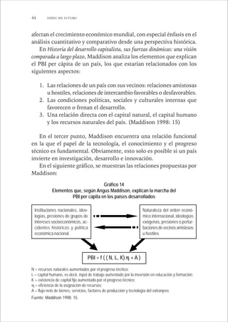 44 PAÍSES SIN FUTURO 
afectan el crecimiento económico mundial, con especial énfasis en el 
análisis cuantitativo y comparativo desde una perspectiva histórica. 
En Historia del desarrollo capitalista, sus fuerzas dinámicas: una visión 
comparada a largo plazo, Maddison analiza los elementos que explican 
el PBI per cápita de un país, los que estarían relacionados con los 
siguientes aspectos: 
1. Las relaciones de un país con sus vecinos: relaciones amistosas 
u hostiles, relaciones de intercambio favorables o desfavorables. 
2. Las condiciones políticas, sociales y culturales internas que 
favorecen o frenan el desarrollo. 
3. Una relación directa con el capital natural, el capital humano 
y los recursos naturales del país. (Maddison 1998: 15) 
En el tercer punto, Maddison encuentra una relación funcional 
en la que el papel de la tecnología, el conocimiento y el progreso 
técnico es fundamental. Obviamente, esto solo es posible si un país 
invierte en investigación, desarrollo e innovación. 
En el siguiente gráfico, se muestran las relaciones propuestas por 
Maddison: 
Gráfico 14 
Elementos que, según Angus Maddison, explican la marcha del 
PBI per cápita en los países desarrollados 
Instituciones nacionales, ideo-logías, 
presiones de grupos de 
intereses socioeconómicos, ac-cidentes 
históricos y política 
económica nacional. 
Naturaleza del orden econó-mico 
internacional, ideologías 
exógenas, presiones o pertur-baciones 
de vecinos amistosos 
u hostiles. 
PBI = f ( ( N, L, K).ηηηη + A ) 
N = recursos naturales aumentados por el progreso técnico; 
L = capital humano, es decir, input de trabajo aumentado por la inversión en educación y formación; 
K = existencia de capital fijo aumentado por el progreso técnico; 
η = eficiencia de la asignación de recursos; 
A = flujo neto de bienes, servicios, factores de producción y tecnología del extranjero. 
Fuente: Maddison 1998: 15. 
 