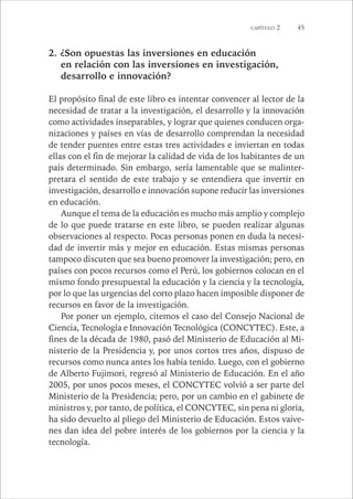 CAPÍTULO 2 45 
2. ¿Son opuestas las inversiones en educación 
en relación con las inversiones en investigación, 
desarrollo e innovación? 
El propósito final de este libro es intentar convencer al lector de la 
necesidad de tratar a la investigación, el desarrollo y la innovación 
como actividades inseparables, y lograr que quienes conducen orga-nizaciones 
y países en vías de desarrollo comprendan la necesidad 
de tender puentes entre estas tres actividades e inviertan en todas 
ellas con el fin de mejorar la calidad de vida de los habitantes de un 
país determinado. Sin embargo, sería lamentable que se malinter-pretara 
el sentido de este trabajo y se entendiera que invertir en 
investigación, desarrollo e innovación supone reducir las inversiones 
en educación. 
Aunque el tema de la educación es mucho más amplio y complejo 
de lo que puede tratarse en este libro, se pueden realizar algunas 
observaciones al respecto. Pocas personas ponen en duda la necesi-dad 
de invertir más y mejor en educación. Estas mismas personas 
tampoco discuten que sea bueno promover la investigación; pero, en 
países con pocos recursos como el Perú, los gobiernos colocan en el 
mismo fondo presupuestal la educación y la ciencia y la tecnología, 
por lo que las urgencias del corto plazo hacen imposible disponer de 
recursos en favor de la investigación. 
Por poner un ejemplo, citemos el caso del Consejo Nacional de 
Ciencia, Tecnología e Innovación Tecnológica (CONCYTEC). Este, a 
fines de la década de 1980, pasó del Ministerio de Educación al Mi-nisterio 
de la Presidencia y, por unos cortos tres años, dispuso de 
recursos como nunca antes los había tenido. Luego, con el gobierno 
de Alberto Fujimori, regresó al Ministerio de Educación. En el año 
2005, por unos pocos meses, el CONCYTEC volvió a ser parte del 
Ministerio de la Presidencia; pero, por un cambio en el gabinete de 
ministros y, por tanto, de política, el CONCYTEC, sin pena ni gloria, 
ha sido devuelto al pliego del Ministerio de Educación. Estos vaive-nes 
dan idea del pobre interés de los gobiernos por la ciencia y la 
tecnología. 
 
