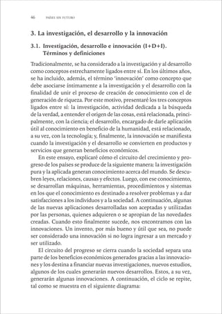 46 PAÍSES SIN FUTURO 
3. La investigación, el desarrollo y la innovación 
3.1. Investigación, desarrollo e innovación (I+D+I). 
Términos y definiciones 
Tradicionalmente, se ha considerado a la investigación y al desarrollo 
como conceptos estrechamente ligados entre sí. En los últimos años, 
se ha incluido, además, el término ‘innovación’ como concepto que 
debe asociarse íntimamente a la investigación y el desarrollo con la 
finalidad de unir el proceso de creación de conocimiento con el de 
generación de riqueza. Por este motivo, presentaré los tres conceptos 
ligados entre sí: la investigación, actividad dedicada a la búsqueda 
de la verdad, a entender el origen de las cosas, está relacionada, princi-palmente, 
con la ciencia; el desarrollo, encargado de darle aplicación 
útil al conocimiento en beneficio de la humanidad, está relacionado, 
a su vez, con la tecnología; y, finalmente, la innovación se manifiesta 
cuando la investigación y el desarrollo se convierten en productos y 
servicios que generan beneficios económicos. 
En este ensayo, explicaré cómo el circuito del crecimiento y pro-greso 
de los países se produce de la siguiente manera: la investigación 
pura y la aplicada generan conocimiento acerca del mundo. Se descu-bren 
leyes, relaciones, causas y efectos. Luego, con ese conocimiento, 
se desarrollan máquinas, herramientas, procedimientos y sistemas 
en los que el conocimiento es destinado a resolver problemas y a dar 
satisfacciones a los individuos y a la sociedad. A continuación, algunas 
de las nuevas aplicaciones desarrolladas son aceptadas y utilizadas 
por las personas, quienes adquieren o se apropian de las novedades 
creadas. Cuando esto finalmente sucede, nos encontramos con las 
innovaciones. Un invento, por más bueno y útil que sea, no puede 
ser considerado una innovación si no logra ingresar a un mercado y 
ser utilizado. 
El circuito del progreso se cierra cuando la sociedad separa una 
parte de los beneficios económicos generados gracias a las innovacio-nes 
y los destina a financiar nuevas investigaciones, nuevos estudios, 
algunos de los cuales generarán nuevos desarrollos. Estos, a su vez, 
generarán algunas innovaciones. A continuación, el ciclo se repite, 
tal como se muestra en el siguiente diagrama: 
 