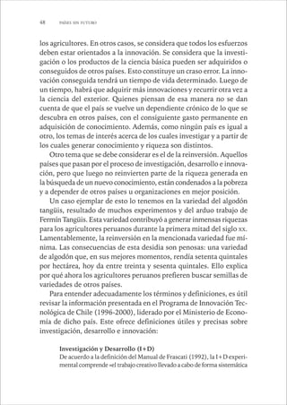 48 PAÍSES SIN FUTURO 
los agricultores. En otros casos, se considera que todos los esfuerzos 
deben estar orientados a la innovación. Se considera que la investi-gación 
o los productos de la ciencia básica pueden ser adquiridos o 
conseguidos de otros países. Esto constituye un craso error. La inno-vación 
conseguida tendrá un tiempo de vida determinado. Luego de 
un tiempo, habrá que adquirir más innovaciones y recurrir otra vez a 
la ciencia del exterior. Quienes piensan de esa manera no se dan 
cuenta de que el país se vuelve un dependiente crónico de lo que se 
descubra en otros países, con el consiguiente gasto permanente en 
adquisición de conocimiento. Además, como ningún país es igual a 
otro, los temas de interés acerca de los cuales investigar y a partir de 
los cuales generar conocimiento y riqueza son distintos. 
Otro tema que se debe considerar es el de la reinversión. Aquellos 
países que pasan por el proceso de investigación, desarrollo e innova-ción, 
pero que luego no reinvierten parte de la riqueza generada en 
la búsqueda de un nuevo conocimiento, están condenados a la pobreza 
y a depender de otros países u organizaciones en mejor posición. 
Un caso ejemplar de esto lo tenemos en la variedad del algodón 
tangüis, resultado de muchos experimentos y del arduo trabajo de 
Fermín Tangüis. Esta variedad contribuyó a generar inmensas riquezas 
para los agricultores peruanos durante la primera mitad del siglo XX. 
Lamentablemente, la reinversión en la mencionada variedad fue mí-nima. 
Las consecuencias de esta desidia son penosas: una variedad 
de algodón que, en sus mejores momentos, rendía setenta quintales 
por hectárea, hoy da entre treinta y sesenta quintales. Ello explica 
por qué ahora los agricultores peruanos prefieren buscar semillas de 
variedades de otros países. 
Para entender adecuadamente los términos y definiciones, es útil 
revisar la información presentada en el Programa de Innovación Tec-nológica 
de Chile (1996-2000), liderado por el Ministerio de Econo-mía 
de dicho país. Este ofrece definiciones útiles y precisas sobre 
investigación, desarrollo e innovación: 
Investigación y Desarrollo (I+D) 
De acuerdo a la definición del Manual de Frascati (1992), la I+D experi-mental 
comprende «el trabajo creativo llevado a cabo de forma sistemática 
 