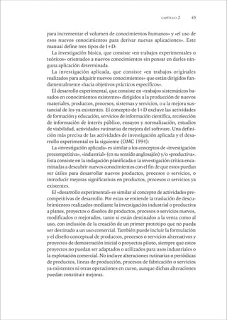 CAPÍTULO 2 49 
para incrementar el volumen de conocimientos humanos» y «el uso de 
esos nuevos conocimientos para derivar nuevas aplicaciones». Este 
manual define tres tipos de I+D: 
La investigación básica, que consiste «en trabajos experimentales o 
teóricos» orientados a nuevos conocimientos sin pensar en darles nin-guna 
aplicación determinada. 
La investigación aplicada, que consiste «en trabajos originales 
realizados para adquirir nuevos conocimientos» que están dirigidos fun-damentalmente 
«hacia objetivos prácticos específicos». 
El desarrollo experimental, que consiste en «trabajos sistemáticos ba-sados 
en conocimientos existentes» dirigidos a la producción de nuevos 
materiales, productos, procesos, sistemas y servicios, o a la mejora sus-tancial 
de los ya existentes. El concepto de I+D excluye las actividades 
de formación y educación, servicios de información científica, recolección 
de información de interés público, ensayos y normalización, estudios 
de viabilidad, actividades rutinarias de mejora del software. Una defini-ción 
más precisa de las actividades de investigación aplicada y el desa-rrollo 
experimental es la siguiente (OMC 1994): 
La «investigación aplicada» es similar a los conceptos de «investigación 
precompetitiva», «industrial» (en su sentido anglosajón) y/o «productiva». 
Esta consiste en la indagación planificada o la investigación crítica enca-minadas 
a descubrir nuevos conocimientos con el fin de que estos puedan 
ser útiles para desarrollar nuevos productos, procesos o servicios, o 
introducir mejoras significativas en productos, procesos o servicios ya 
existentes. 
El «desarrollo experimental» es similar al concepto de actividades pre-competitivas 
de desarrollo. Por estas se entiende la traslación de descu-brimientos 
realizados mediante la investigación industrial o productiva 
a planes, proyectos o diseños de productos, procesos o servicios nuevos, 
modificados o mejorados, tanto si están destinados a la venta como al 
uso, con inclusión de la creación de un primer prototipo que no pueda 
ser destinado a un uso comercial. También puede incluir la formulación 
y el diseño conceptual de productos, procesos o servicios alternativos y 
proyectos de demostración inicial o proyectos piloto, siempre que estos 
proyectos no puedan ser adaptados o utilizados para usos industriales o 
la explotación comercial. No incluye alteraciones rutinarias o periódicas 
de productos, líneas de producción, procesos de fabricación o servicios 
ya existentes ni otras operaciones en curso, aunque dichas alteraciones 
puedan constituir mejoras. 
 