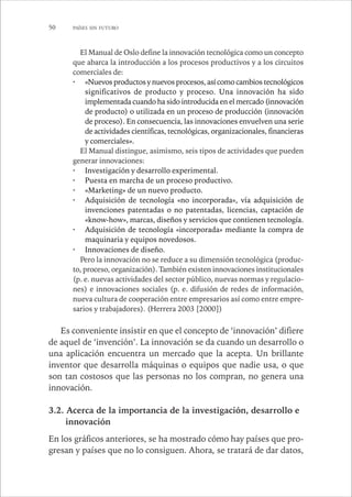 50 PAÍSES SIN FUTURO 
El Manual de Oslo define la innovación tecnológica como un concepto 
que abarca la introducción a los procesos productivos y a los circuitos 
comerciales de: 
· «Nuevos productos y nuevos procesos, así como cambios tecnológicos 
significativos de producto y proceso. Una innovación ha sido 
implementada cuando ha sido introducida en el mercado (innovación 
de producto) o utilizada en un proceso de producción (innovación 
de proceso). En consecuencia, las innovaciones envuelven una serie 
de actividades científicas, tecnológicas, organizacionales, financieras 
y comerciales». 
El Manual distingue, asimismo, seis tipos de actividades que pueden 
generar innovaciones: 
· Investigación y desarrollo experimental. 
· Puesta en marcha de un proceso productivo. 
· «Marketing» de un nuevo producto. 
· Adquisición de tecnología «no incorporada», vía adquisición de 
invenciones patentadas o no patentadas, licencias, captación de 
«know-how», marcas, diseños y servicios que contienen tecnología. 
· Adquisición de tecnología «incorporada» mediante la compra de 
maquinaria y equipos novedosos. 
· Innovaciones de diseño. 
Pero la innovación no se reduce a su dimensión tecnológica (produc-to, 
proceso, organización). También existen innovaciones institucionales 
(p. e. nuevas actividades del sector público, nuevas normas y regulacio-nes) 
e innovaciones sociales (p. e. difusión de redes de información, 
nueva cultura de cooperación entre empresarios así como entre empre-sarios 
y trabajadores). (Herrera 2003 [2000]) 
Es conveniente insistir en que el concepto de ‘innovación’ difiere 
de aquel de ‘invención’. La innovación se da cuando un desarrollo o 
una aplicación encuentra un mercado que la acepta. Un brillante 
inventor que desarrolla máquinas o equipos que nadie usa, o que 
son tan costosos que las personas no los compran, no genera una 
innovación. 
3.2. Acerca de la importancia de la investigación, desarrollo e 
innovación 
En los gráficos anteriores, se ha mostrado cómo hay países que pro-gresan 
y países que no lo consiguen. Ahora, se tratará de dar datos, 
 
