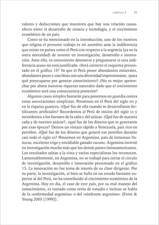 CAPÍTULO 2 51 
valores y deducciones que muestren que hay una relación causa-efecto 
entre el desarrollo de ciencia y tecnología, y el crecimiento 
económico de un país. 
Como se ha mencionado en la introducción, uno de los motivos 
que origina el presente trabajo es mi asombro ante la indiferencia 
que existe en países como el Perú con respecto a la urgencia (ya no la 
mera necesidad) de invertir en investigación, desarrollo e innova-ción. 
Ante ello, es conveniente detenerse y preguntarse si esta indi-ferencia 
acaso no está justificada. ¿Será correcto el esquema presen-tado 
en el gráfico 15? Ya que el Perú posee abundantes minerales, 
abundantes peces y una biota con una diversidad impresionante, ¿para 
qué preocuparse por generar conocimiento? ¿No es mejor aprove-char 
por ahora nuestras riquezas naturales dado que el crecimiento 
económico será una consecuencia posterior? 
Algunos casos simples bastarán para ponernos en guardia contra 
estas aseveraciones simplistas. Pensemos en el Perú del siglo XIX y 
en la riqueza guanera. ¿Qué fue de ella cuando se desarrollaron fer-tilizantes 
artificiales? Recordemos al Perú de inicios del siglo XX y 
recordemos a los barones de la caña y del azúcar. ¿Qué fue de nuestra 
caña y de nuestro azúcar?, ¿qué fue de los dineros que se generaron 
por esas épocas? Demos un vistazo rápido a Venezuela, país rico en 
petróleo. ¿Qué fue de los dineros que generó ese petróleo durante 
casi todo el siglo XX? Pensemos en Argentina, país de inmensas lla-nuras, 
excelente trigo y envidiable ganado vacuno. Argentina invirtió 
en investigación mucho más que los demás países latinoamericanos. 
Los resultados saltan a la vista y varios especialistas los reconocen. 
Lamentablemente, en Argentina, no se trabajó para cerrar el círculo 
de investigación, desarrollo e innovación presentado en el gráfico 
15. La innovación no fue tema de interés de su clase dirigente. Por 
su parte, la investigación, si bien se halla en un estado bastante su-perior 
al del Perú, no ha contribuido al crecimiento económico de la 
Argentina. Hoy en día, el caso de este país, por su mal manejo del 
conocimiento, es tomado como tema de estudio e incluso se habla 
de la «enfermedad argentina» o del «síndrome argentino» (Ernst & 
Young 2005 [1999]). 
 