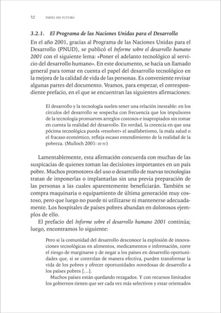 52 PAÍSES SIN FUTURO 
3.2.1. El Programa de las Naciones Unidas para el Desarrollo 
En el año 2001, gracias al Programa de las Naciones Unidas para el 
Desarrollo (PNUD), se publicó el Informe sobre el desarrollo humano 
2001 con el siguiente lema: «Poner el adelanto tecnológico al servi-cio 
del desarrollo humano». En este documento, se hacía un llamado 
general para tomar en cuenta el papel del desarrollo tecnológico en 
la mejora de la calidad de vida de las personas. Es conveniente revisar 
algunas partes del documento. Veamos, para empezar, el correspon-diente 
prefacio, en el que se encuentran las siguientes afirmaciones: 
El desarrollo y la tecnología suelen tener una relación inestable: en los 
círculos del desarrollo se sospecha con frecuencia que los impulsores 
de la tecnología promueven arreglos costosos e inapropiados sin tomar 
en cuenta la realidad del desarrollo. En verdad, la creencia en que una 
pócima tecnológica pueda «resolver» el analfabetismo, la mala salud o 
el fracaso económico, refleja escaso entendimiento de la realidad de la 
pobreza. (Mulloch 2001: III-IV) 
Lamentablemente, esta afirmación concuerda con muchas de las 
suspicacias de quienes toman las decisiones importantes en un país 
pobre. Muchos promotores del uso o desarrollo de nuevas tecnologías 
tratan de imponerlas o implantarlas sin una previa preparación de 
las personas a las cuales aparentemente beneficiarán. También se 
compra maquinaria o equipamiento de última generación muy cos-toso, 
pero que luego no puede ni utilizarse ni mantenerse adecuada-mente. 
Los hospitales de países pobres abundan en dolorosos ejem-plos 
de ello. 
El prefacio del Informe sobre el desarrollo humano 2001 continúa; 
luego, encontramos lo siguiente: 
Pero si la comunidad del desarrollo desconoce la explosión de innova-ciones 
tecnológicas en alimentos, medicamentos e información, corre 
el riesgo de marginarse y de negar a los países en desarrollo oportuni-dades 
que, si se controlan de manera efectiva, pueden transformar la 
vida de los pobres y ofrecer oportunidades novedosas de desarrollo a 
los países pobres […]. 
Muchos países están quedando rezagados. Y con recursos limitados 
los gobiernos tienen que ser cada vez más selectivos y estar orientados 
 