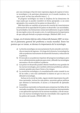 CAPÍTULO 2 53 
por una estrategia si han de tener esperanza alguna de superar el retra-so 
tecnológico y de participar plenamente en el mundo moderno. Lo 
que es peor, no hay una solución única […]. 
El progreso tecnológico no tiene la simpleza de las donaciones de 
ropa usada que se pueden transferir en forma apropiada y a un costo 
apropiado a los usuarios de los países en desarrollo […]. 
Más bien debe ser también un proceso de creación de conocimientos 
y formación de la capacidad de los países en desarrollo. Las necesidades, 
las prioridades y las limitaciones varían inevitablemente en gran medida 
de una región a otra y de un país a otro, lo cual demuestra la importancia 
de que cada país formule su propia estrategia. (Mulloch 2001: III-IV) 
Luego, en el mismo Informe sobre el desarrollo humano 2001 se resu-me 
el panorama general del problema a escala mundial. Entre los 
puntos que se tratan, se destaca la importancia de la tecnología: 
a) La brecha tecnológica no necesariamente ha de coincidir con la bre-cha 
en materia de ingresos. A lo largo de la historia, la tecnología ha 
sido un poderoso instrumento de desarrollo humano y reducción de 
la pobreza. 
b) El mercado es un poderoso impulsor del progreso tecnológico; pero 
no es suficientemente poderoso para crear y difundir las tecnologías 
necesarias a fin de erradicar la pobreza. 
c) Los países en desarrollo pueden obtener beneficios muy grandes de 
las nuevas tecnologías, pero también enfrentan problemas suficien-temente 
grandes para hacer frente a los riesgos. 
d) La revolución tecnológica y la mundialización están creando la era 
de las redes; y esto está cambiando la manera en que se crea y se 
difunde la tecnología. 
Incluso en la era de las redes, siguen siendo importantes las polí-ticas 
nacionales, incluso los más pobres, necesitan aplicar políticas 
que alienten la innovación, el acceso y el desarrollo de aptitudes 
avanzadas. 
e) Las políticas nacionales no bastarán para compensar las fallas de los 
mercados mundiales. Se necesitan nuevas iniciativas internacionales 
y una aplicación equitativa de las normas mundiales, a fin de encau-zar 
a las nuevas tecnologías hacia las necesidades más urgentes de 
los pobres del mundo. (PNUD 2001: 1-9) 
 