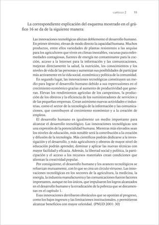 CAPÍTULO 2 55 
La correspondiente explicación del esquema mostrado en el grá-fico 
16 se da de la siguiente manera: 
Las innovaciones tecnológicas afectan doblemente el desarrollo humano. 
En primer término, elevan de modo directo la capacidad humana. Muchos 
productos, entre ellos variedades de plantas resistentes a las sequías 
para los agricultores que viven en climas inestables, vacunas para enfer-medades 
contagiosas, fuentes de energía no contaminante para la coc-ción, 
acceso a la Internet para la información y las comunicaciones, 
mejoran directamente la salud, la nutrición, los conocimientos y los 
niveles de vida de las personas y aumentan sus posibilidades de participar 
más activamente en la vida social, económica y política de la comunidad. 
En segundo lugar, las innovaciones tecnológicas constituyen un me-dio 
para lograr el desarrollo humano debido a sus repercusiones en el 
crecimiento económico gracias al aumento de productividad que gene-ran. 
Elevan los rendimientos agrícolas de los campesinos, la produc-ción 
de los obreros y la eficiencia de los suministradores de servicios y 
de las pequeñas empresas. Crean asimismo nuevas actividades e indus-trias, 
como el sector de la tecnología de la información y las comunica-ciones, 
que contribuyen al crecimiento económico y a la creación de 
empleos. 
El desarrollo humano es igualmente un medio importante para 
alcanzar el desarrollo tecnológico. Las innovaciones tecnológicas son 
una expresión de la potencialidad humana. Mientras más elevados sean 
los niveles de educación, más notable será la contribución a la creación 
y difusión de la tecnología. Más científicos podrán dedicarse a la inves-tigación 
y el desarrollo, y más agricultores y obreros de mayor nivel de 
educación podrán aprender, dominar y aplicar las nuevas técnicas con 
mayor facilidad y eficacia. Además, la libertad social y política, la parti-cipación 
y el acceso a los recursos materiales crean condiciones que 
alientan la creatividad popular. 
Por consiguiente, el desarrollo humano y los avances tecnológicos se 
refuerzan mutuamente, con lo que se crea un círculo virtuoso. Las inno-vaciones 
tecnológicas en los sectores de la agricultura, la medicina, la 
energía, la industria manufacturera y las comunicaciones fueron factores 
importantes, aunque no los únicos, que impulsaron los logros alcanzados 
en el desarrollo humano y la erradicación de la pobreza que se documen-tan 
en el capítulo 1. 
Esas innovaciones derribaron obstáculos que se oponían al progreso, 
como los bajos ingresos y las limitaciones institucionales, y permitieron 
alcanzar beneficios con mayor celeridad. (PNUD 2001: 30) 
 