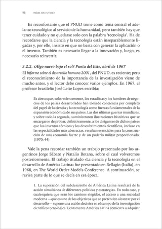 56 PAÍSES SIN FUTURO 
Es reconfortante que el PNUD tome como tema central el ade-lanto 
tecnológico al servicio de la humanidad, pero también hay que 
tener cuidado y no quedarse solo con la palabra ‘tecnología’. Ha de 
recordarse que la ciencia y la tecnología están inseparablemente li-gadas 
y, por ello, insisto en que no basta con generar la aplicación o 
el invento. También es necesario llegar a la innovación y, luego, es 
necesario reinvertir. 
3.2.2. ¿Algo nuevo bajo el sol? Punta del Este, abril de 1967 
El Informe sobre el desarrollo humano 2001, del PNUD, es reciente; pero 
el reconocimiento de la importancia de la investigación viene de 
mucho antes, y el lector debe conocer varios ejemplos. En 1967, el 
profesor brasileño José Leite Lopes escribía: 
Es cierto que, solo recientemente, los estadistas y los hombres de nego-cios 
de los países desarrollados han tomado conciencia por completo 
del papel de la ciencia y la tecnología como fuerzas fundamentales de la 
expansión económica de sus países. Las dos últimas guerras mundiales, 
y sobre todo la segunda, suministraron ilustraciones históricas que se 
encargaron de probar, definitivamente, a los dirigentes de dichos países 
que los inventos técnicos y los descubrimientos científicos, incluso en 
las especialidades más abstractas, resultan esenciales para la construc-ción 
de una economía fuerte y de un poderío militar proporcionado. 
(1970: 44) 
Vale la pena recordar también un trabajo presentado por los ar-gentinos 
Jorge Sábato y Natalio Botana, sobre el cual volveremos 
posteriormente. El trabajo titulado «La ciencia y la tecnología en el 
desarrollo de América Latina» fue presentado en Bellagio (Italia), en 
1968, en The World Order Models Conference. A continuación, se 
revisa parte de lo que se decía en esa época: 
1. La superación del subdesarrollo de América Latina resultará de la 
acción simultánea de diferentes políticas y estrategias. En todo caso, y 
cualesquiera que sean los caminos elegidos, el acceso a una sociedad 
moderna —que es uno de los objetivos que se pretenden alcanzar por el 
desarrollo— supone una acción decisiva en el campo de la investigación 
científico tecnológica. Lentamente América Latina comienza a adquirir 
 