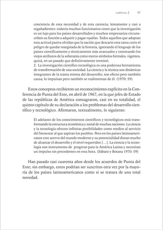 CAPÍTULO 2 57 
conciencia de esta necesidad y de esta carencia; lentamente y casi a 
regañadientes: todavía muchos funcionarios creen que la investigación 
es un lujo para los países desarrollados y muchos empresarios circuns-criben 
su función a adquirir y pagar royalties. Todos aquellos que adoptan 
esta actitud pasiva olvidan que la nación que descarte esta tarea corre el 
peligro de quedar marginada de la historia, ignorando el lenguaje de los 
países científicamente y técnicamente más avanzados y ostentando los 
viejos atributos de la soberanía como meros símbolos formales, vigentes, 
quizá, en un pasado que definitivamente terminó. 
2. La investigación científico tecnológica es una poderosa herramienta 
de transformación de una sociedad. La ciencia y la técnica son dinámicas 
integrantes de la trama misma del desarrollo; son efecto pero también 
causa; lo impulsan pero también se realimentan de él. (1970: 59) 
Estos conceptos recibieron un reconocimiento explícito en la Con-ferencia 
de Punta del Este, en abril de 1967, en la que jefes de Estado 
de las repúblicas de América consagraron, casi en su totalidad, el 
quinto capítulo de su declaración a los problemas del desarrollo cien-tífico 
y tecnológico. Afirmaron, textualmente, lo siguiente: 
El adelanto de los conocimientos científicos y tecnológicos está trans-formando 
la estructura económica y social de muchas naciones. La ciencia 
y la tecnología ofrecen infinitas posibilidades como medios al servicio 
del bienestar al que aspiran los pueblos. Pero en los países latinoameri-canos 
este acervo del mundo moderno y su potencialidad distan mucho 
de alcanzar el desarrollo y el nivel requeridos […]. La ciencia y la tecno-logía 
son instrumento de progreso para la América Latina y necesitan 
un impulso sin precedentes en esta hora. (Sábato y Botana 1970: 59) 
Han pasado casi cuarenta años desde los acuerdos de Punta del 
Este; sin embargo, estos podrían ser suscritos otra vez por la mayo-ría 
de los países latinoamericanos como si se tratara de una total 
novedad. 
 