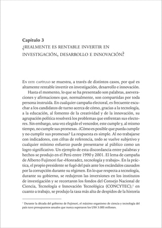 CAPÍTULO 1 59 
Capítulo 3 
¿REALMENTE ES RENTABLE INVERTIR EN 
INVESTIGACIÓN, DESARROLLO E INNOVACIÓN? 
EN ESTE CAPÍTULO se muestra, a través de distintos casos, por qué es 
altamente rentable invertir en investigación, desarrollo e innovación. 
Hasta el momento, lo que se ha presentado son palabras, asevera-ciones 
y afirmaciones que, normalmente, son compartidas por toda 
persona instruida. En cualquier campaña electoral, es frecuente escu-char 
a los candidatos de turno acerca de cómo, gracias a la tecnología, 
a la educación, al fomento de la creatividad y de la innovación, su 
agrupación política resolverá los problemas que enfrentan sus electo-res. 
Sin embargo, una vez elegido el vencedor, este cumple y, al mismo 
tiempo, no cumple sus promesas. ¿Cómo es posible que pueda cumplir 
y no cumplir sus promesas? La respuesta es simple. Al no trabajarse 
con indicadores, con cifras de referencia, todo se vuelve subjetivo y 
cualquier mínimo esfuerzo puede presentarse al público como un 
logro significativo. Un ejemplo de esta discordancia entre palabras y 
hechos se produjo en el Perú entre 1990 y 2001. El lema de campaña 
de Alberto Fujimori fue «Honradez, tecnología y trabajo». En la prác-tica, 
el propio presidente se fugó del país ante los escándalos causados 
por la corrupción durante su régimen. En lo que respecta a tecnología, 
durante su gobierno, se redujeron las inversiones en los institutos 
de investigación y se recortaron los fondos del Consejo Nacional de 
Ciencia, Tecnología e Innovación Tecnológica (CONCYTEC);1 en 
cuanto a trabajo, se produjo la tasa más alta de despidos de la historia 
1 Durante la década del gobierno de Fujimori, el máximo organismo de ciencia y tecnología del 
país tuvo presupuestos anuales que nunca superaron los US$ 3.000 millones. 
 