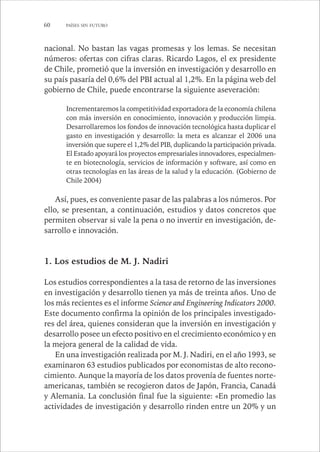 60 PAÍSES SIN FUTURO 
nacional. No bastan las vagas promesas y los lemas. Se necesitan 
números: ofertas con cifras claras. Ricardo Lagos, el ex presidente 
de Chile, prometió que la inversión en investigación y desarrollo en 
su país pasaría del 0,6% del PBI actual al 1,2%. En la página web del 
gobierno de Chile, puede encontrarse la siguiente aseveración: 
Incrementaremos la competitividad exportadora de la economía chilena 
con más inversión en conocimiento, innovación y producción limpia. 
Desarrollaremos los fondos de innovación tecnológica hasta duplicar el 
gasto en investigación y desarrollo: la meta es alcanzar el 2006 una 
inversión que supere el 1,2% del PIB, duplicando la participación privada. 
El Estado apoyará los proyectos empresariales innovadores, especialmen-te 
en biotecnología, servicios de información y software, así como en 
otras tecnologías en las áreas de la salud y la educación. (Gobierno de 
Chile 2004) 
Así, pues, es conveniente pasar de las palabras a los números. Por 
ello, se presentan, a continuación, estudios y datos concretos que 
permiten observar si vale la pena o no invertir en investigación, de-sarrollo 
e innovación. 
1. Los estudios de M. J. Nadiri 
Los estudios correspondientes a la tasa de retorno de las inversiones 
en investigación y desarrollo tienen ya más de treinta años. Uno de 
los más recientes es el informe Science and Engineering Indicators 2000. 
Este documento confirma la opinión de los principales investigado-res 
del área, quienes consideran que la inversión en investigación y 
desarrollo posee un efecto positivo en el crecimiento económico y en 
la mejora general de la calidad de vida. 
En una investigación realizada por M. J. Nadiri, en el año 1993, se 
examinaron 63 estudios publicados por economistas de alto recono-cimiento. 
Aunque la mayoría de los datos provenía de fuentes norte-americanas, 
también se recogieron datos de Japón, Francia, Canadá 
y Alemania. La conclusión final fue la siguiente: «En promedio las 
actividades de investigación y desarrollo rinden entre un 20% y un 
 