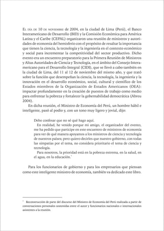 CAPÍTULO 1 9 
EL DÍA DE 10 DE NOVIEMBRE de 2004, en la ciudad de Lima (Perú), el Banco 
Interamericano de Desarrollo (BID) y la Comisión Económica para América 
Latina y el Caribe (CEPAL) organizaron una reunión de ministros y autori-dades 
de economía del hemisferio con el propósito de resaltar la importancia 
que tienen la ciencia, la tecnología y la ingeniería en el contexto económico 
y social para incrementar la competitividad del sector productivo. Dicho 
evento era un encuentro preparatorio para la Primera Reunión de Ministros 
y Altas Autoridades de Ciencia y Tecnología, en el ámbito del Consejo Intera-mericano 
para el Desarrollo Integral (CIDI), que se llevó a cabo también en 
la ciudad de Lima, del 11 al 12 de noviembre del mismo año, y que trató 
sobre la función que desempeñan la ciencia, la tecnología, la ingeniería y la 
innovación en el desarrollo económico, social, cultural y científico de los 
Estados miembros de la Organización de Estados Americanos (OEA): 
impactar profundamente en la creación de puestos de trabajo como medio 
para enfrentar la pobreza y fortalecer la gobernabilidad democrática (Abreu 
2004). 
En dicha reunión, el Ministro de Economía del Perú, un hombre hábil e 
inteligente, pasó al podio y, con un tono muy ligero y jovial, dijo: 
Debo confesar que no sé qué hago aquí. 
En realidad, he venido porque mi amigo, el organizador del evento, 
me ha pedido que participe en este encuentro de ministros de economía 
para ver de qué manera apoyamos a los ministros de ciencia y tecnología 
de nuestros países; pero quiero decirles que nuestro gobierno, con todas 
las simpatías por el tema, no considera prioritario el tema de ciencia y 
tecnología. 
Para nosotros, la prioridad está en la pobreza extrema, en la salud, en 
el agua, en la educación.* 
Para los funcionarios de gobierno y para los empresarios que piensan 
como este inteligente ministro de economía, también va dedicado este libro. 
* Reconstrucción de parte del discurso del Ministro de Economía del Perú realizada a partir de 
conversaciones personales sostenidas entre el autor y funcionarios nacionales e internacionales 
asistentes a la reunión. 
 