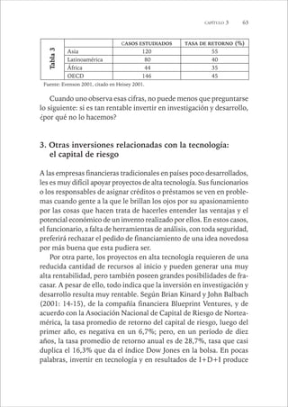 CAPÍTULO 3 63 
CASOS ESTUDIADOS TASA DE RETORNO (%) 
Asia 120 55 
Latinoamérica 80 40 
África 44 35 
OECD 146 45 
Tabla 3 
Fuente: Evenson 2001, citado en Heisey 2001. 
Cuando uno observa esas cifras, no puede menos que preguntarse 
lo siguiente: si es tan rentable invertir en investigación y desarrollo, 
¿por qué no lo hacemos? 
3. Otras inversiones relacionadas con la tecnología: 
el capital de riesgo 
A las empresas financieras tradicionales en países poco desarrollados, 
les es muy difícil apoyar proyectos de alta tecnología. Sus funcionarios 
o los responsables de asignar créditos o préstamos se ven en proble-mas 
cuando gente a la que le brillan los ojos por su apasionamiento 
por las cosas que hacen trata de hacerles entender las ventajas y el 
potencial económico de un invento realizado por ellos. En estos casos, 
el funcionario, a falta de herramientas de análisis, con toda seguridad, 
preferirá rechazar el pedido de financiamiento de una idea novedosa 
por más buena que esta pudiera ser. 
Por otra parte, los proyectos en alta tecnología requieren de una 
reducida cantidad de recursos al inicio y pueden generar una muy 
alta rentabilidad, pero también poseen grandes posibilidades de fra-casar. 
A pesar de ello, todo indica que la inversión en investigación y 
desarrollo resulta muy rentable. Según Brian Kinard y John Balbach 
(2001: 14-15), de la compañía financiera Blueprint Ventures, y de 
acuerdo con la Asociación Nacional de Capital de Riesgo de Nortea-mérica, 
la tasa promedio de retorno del capital de riesgo, luego del 
primer año, es negativa en un 6,7%; pero, en un período de diez 
años, la tasa promedio de retorno anual es de 28,7%, tasa que casi 
duplica el 16,3% que da el índice Dow Jones en la bolsa. En pocas 
palabras, invertir en tecnología y en resultados de I+D+I produce 
 