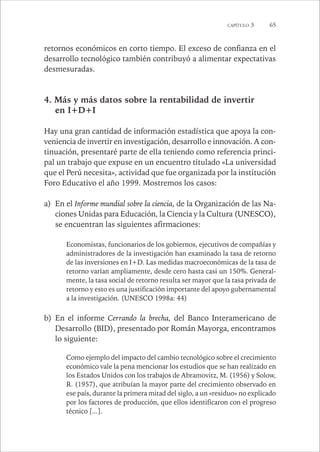 CAPÍTULO 3 65 
retornos económicos en corto tiempo. El exceso de confianza en el 
desarrollo tecnológico también contribuyó a alimentar expectativas 
desmesuradas. 
4. Más y más datos sobre la rentabilidad de invertir 
en I+D+I 
Hay una gran cantidad de información estadística que apoya la con-veniencia 
de invertir en investigación, desarrollo e innovación. A con-tinuación, 
presentaré parte de ella teniendo como referencia princi-pal 
un trabajo que expuse en un encuentro titulado «La universidad 
que el Perú necesita», actividad que fue organizada por la institución 
Foro Educativo el año 1999. Mostremos los casos: 
a) En el Informe mundial sobre la ciencia, de la Organización de las Na-ciones 
Unidas para Educación, la Ciencia y la Cultura (UNESCO), 
se encuentran las siguientes afirmaciones: 
Economistas, funcionarios de los gobiernos, ejecutivos de compañías y 
administradores de la investigación han examinado la tasa de retorno 
de las inversiones en I+D. Las medidas macroeconómicas de la tasa de 
retorno varían ampliamente, desde cero hasta casi un 150%. General-mente, 
la tasa social de retorno resulta ser mayor que la tasa privada de 
retorno y esto es una justificación importante del apoyo gubernamental 
a la investigación. (UNESCO 1998a: 44) 
b) En el informe Cerrando la brecha, del Banco Interamericano de 
Desarrollo (BID), presentado por Román Mayorga, encontramos 
lo siguiente: 
Como ejemplo del impacto del cambio tecnológico sobre el crecimiento 
económico vale la pena mencionar los estudios que se han realizado en 
los Estados Unidos con los trabajos de Abramovitz, M. (1956) y Solow, 
R. (1957), que atribuían la mayor parte del crecimiento observado en 
ese país, durante la primera mitad del siglo, a un «residuo» no explicado 
por los factores de producción, que ellos identificaron con el progreso 
técnico [...]. 
 