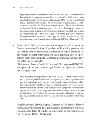 66 PAÍSES SIN FUTURO 
Según el profesor E. Mansfield y sus estudiantes de la Universidad de 
Pensylvania, las tasas de rentabilidad privada del la I+D en los casos 
estudiados son frecuentemente del orden de 25% y las de rentabilidad 
social (que incluyen beneficios no apropiables por quien realiza la I+D) 
a menudo exceden del 50%. En una revisión de trabajos realizados en 
un lapso de 30 años, concluye que el nivel de I+D está estrechamente 
relacionado con la tasa de crecimiento de la productividad, que la tasa 
de rendimiento de I+D es alta y que «es notable que tantos estudios 
independientes, basados en tantos tipos de datos, resulten en un con-junto 
tan coherente de conclusiones» (Mansfield 1986). (Mayorga 1997) 
c) En el mismo informe, se encuentra lo siguiente: «Los pocos es-fuerzos 
de evaluación formal que han realizado los propios paí-ses 
indican buenos resultados. Un informe (Teubal 1994) de las 
actividades de C&T financiadas en Chile concluye que “los pro-gramas 
están bien diseñados y parecen operar armoniosamente y 
con relativa efectividad”». 
El informe atribuye al Fondo de Desarrollo Tecnológico (FONTEC) 
«un apoyo eficaz a un proceso significativo de “aprender a inno-var” 
» y agrega que: 
Otra evaluación independiente (INVERTEC IGT 1995) concluye que 
«en la gran mayoría de los casos de empresas pequeñas, que constitu-yen 
dos tercios del universo, los proyectos efectivamente no se hubie-ran 
realizado sin FONTEC» y que «el financiamiento FONTEC está ge-nerando 
del orden de cinco a seis pesos de IVA (impuesto sobre el valor 
agregado) por cada peso asignado, y eso sin tomar en cuenta otro tipo 
de beneficios en términos de empleo, impactos indirectos y, por su-puesto, 
afianzamiento de empresas de carácter innovador». (Mayorga 
1997) 
Joseph Bordogna (1997), Deputy Director de la National Science 
Foundation y promotor de la innovación y el desarrollo, muestra 
los siguientes datos obtenidos de un estudio de los economistas 
Don E. Kash y Robert W. Rycroft: 
 