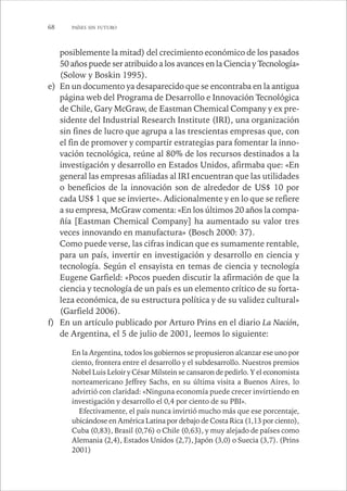 68 PAÍSES SIN FUTURO 
posiblemente la mitad) del crecimiento económico de los pasados 
50 años puede ser atribuido a los avances en la Ciencia y Tecnología» 
(Solow y Boskin 1995). 
e) En un documento ya desaparecido que se encontraba en la antigua 
página web del Programa de Desarrollo e Innovación Tecnológica 
de Chile, Gary McGraw, de Eastman Chemical Company y ex pre-sidente 
del Industrial Research Institute (IRI), una organización 
sin fines de lucro que agrupa a las trescientas empresas que, con 
el fin de promover y compartir estrategias para fomentar la inno-vación 
tecnológica, reúne al 80% de los recursos destinados a la 
investigación y desarrollo en Estados Unidos, afirmaba que: «En 
general las empresas afiliadas al IRI encuentran que las utilidades 
o beneficios de la innovación son de alrededor de US$ 10 por 
cada US$ 1 que se invierte». Adicionalmente y en lo que se refiere 
a su empresa, McGraw comenta: «En los últimos 20 años la compa-ñía 
[Eastman Chemical Company] ha aumentado su valor tres 
veces innovando en manufactura» (Bosch 2000: 37). 
Como puede verse, las cifras indican que es sumamente rentable, 
para un país, invertir en investigación y desarrollo en ciencia y 
tecnología. Según el ensayista en temas de ciencia y tecnología 
Eugene Garfield: «Pocos pueden discutir la afirmación de que la 
ciencia y tecnología de un país es un elemento crítico de su forta-leza 
económica, de su estructura política y de su validez cultural» 
(Garfield 2006). 
f) En un artículo publicado por Arturo Prins en el diario La Nación, 
de Argentina, el 5 de julio de 2001, leemos lo siguiente: 
En la Argentina, todos los gobiernos se propusieron alcanzar ese uno por 
ciento, frontera entre el desarrollo y el subdesarrollo. Nuestros premios 
Nobel Luis Leloir y César Milstein se cansaron de pedirlo. Y el economista 
norteamericano Jeffrey Sachs, en su última visita a Buenos Aires, lo 
advirtió con claridad: «Ninguna economía puede crecer invirtiendo en 
investigación y desarrollo el 0,4 por ciento de su PBI». 
Efectivamente, el país nunca invirtió mucho más que ese porcentaje, 
ubicándose en América Latina por debajo de Costa Rica (1,13 por ciento), 
Cuba (0,83), Brasil (0,76) o Chile (0,63), y muy alejado de países como 
Alemania (2,4), Estados Unidos (2,7), Japón (3,0) o Suecia (3,7). (Prins 
2001) 
 