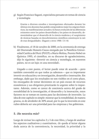 CAPÍTULO 3 69 
g) Según Francisco Sagasti, especialista peruano en temas de ciencia 
y tecnología: 
Gracias a diversos estudios e investigaciones efectuados durante los 
últimos tres decenios han podido comprenderse mejor los orígenes histó-ricos, 
las manifestaciones actuales y la futura evolución de las diferencias 
existentes entre los países desarrollados y los países en desarrollo, de-mostrándose 
que el desarrollo de la ciencia moderna y el surgimiento 
de técnicas basadas en descubrimientos científicos constituyen la raíz 
de esas desigualdades. (Sagasti y otros 1988: 13-14) 
h) Finalmente, el 18 de octubre de 2000, en la ceremonia de entrega 
del Doctorado Honoris Causa otorgado por la Pontificia Univer-sidad 
Católica del Perú (PUCP) a Mario Molina, Premio Nobel en 
Química 1995, el científico, en su discurso de agradecimiento, 
dijo lo siguiente: «Invertir en ciencia y tecnología, en nuestros 
países, no es un lujo; es una necesidad». 
Llegado a este punto, el lector puede estar de acuerdo —pero 
también convendrá en que todos ya sabemos— que es importante 
invertir en educación y en investigación, desarrollo e innovación. Sin 
embargo, dado que los resultados no son visibles en el corto plazo, 
los encargados de tomar decisiones en un país escaso de recursos 
económicos y sus dirigentes priorizarán lo urgente sobre lo impor-tante. 
Además, como se carece de conciencia acerca del grado de 
rentabilidad de la investigación, el desarrollo y la innovación, estos 
factores no se toman en cuenta para las decisiones de inversión. La 
idea de este capítulo es simple: mostrar que la rentabilidad, de manera 
gruesa, es de alrededor de 30% anual, por lo que la inversión en este 
rubro debería ser una prioridad para las empresas y los gobiernos. 
5. ¿Se necesita más? 
Luego de revisar los capítulos 2 y 3 de este libro, y luego de analizar 
los aspectos cualitativos y cuantitativos, ¿le queda al lector alguna 
duda acerca de la conveniencia, la necesidad, la prioridad y la 
 