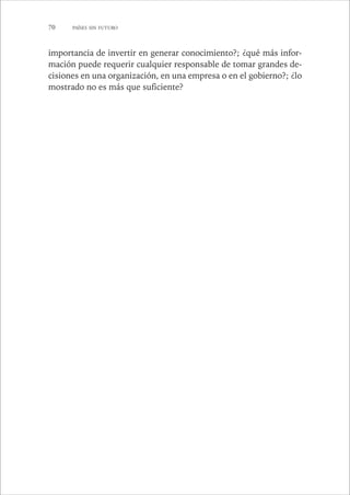 70 PAÍSES SIN FUTURO 
importancia de invertir en generar conocimiento?; ¿qué más infor-mación 
puede requerir cualquier responsable de tomar grandes de-cisiones 
en una organización, en una empresa o en el gobierno?; ¿lo 
mostrado no es más que suficiente? 
 