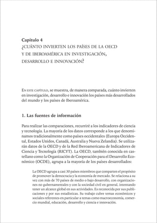 CAPÍTULO 1 71 
Capítulo 4 
¿CUÁNTO INVIERTEN LOS PAÍSES DE LA OECD 
Y DE IBEROAMÉRICA EN INVESTIGACIÓN, 
DESARROLLO E INNOVACIÓN? 
EN ESTE CAPÍTULO, se muestra, de manera comparada, cuánto invierten 
en investigación, desarrollo e innovación los países más desarrollados 
del mundo y los países de Iberoamérica. 
1. Las fuentes de información 
Para realizar las comparaciones, recurriré a los indicadores de ciencia 
y tecnología. La mayoría de los datos corresponde a los que denomi-namos 
tradicionalmente como países occidentales (Europa Occiden-tal, 
Estados Unidos, Canadá, Australia y Nueva Zelandia). Se utiliza-rán 
datos de la OECD y de la Red Iberoamericana de Indicadores de 
Ciencia y Tecnología (RICYT). La OECD, también conocida en cas-tellano 
como la Organización de Cooperación para el Desarrollo Eco-nómico 
(OCDE), agrupa a la mayoría de los países desarrollados: 
La OECD agrupa a casi 30 países miembros que comparten el propósito 
de promover la democracia y la economía de mercado. Se relaciona a su 
vez con más de 70 países de medio o bajo desarrollo, con organizacio-nes 
no gubernamentales y con la sociedad civil en general, intentando 
tener un alcance global en sus actividades. Es reconocida por sus publi-caciones 
y por sus estadísticas. Su trabajo cubre temas económicos y 
sociales referentes en particular a temas como macroeconomía, comer-cio 
mundial, educación, desarrollo y ciencia e innovación. 
 