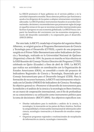 72 PAÍSES SIN FUTURO 
La OECD promueve el buen gobierno en el servicio público y en la 
actividad corporativa mundial. Busca detectar políticas que funcionan y 
ayuda a los dirigentes de los países a adoptar orientaciones estratégicas 
adecuadas. La OECD produce instrumentos basados en acuerdos inter-nacionales, 
decisiones y recomendaciones que promuevan reglas de juego 
en aquellos temas en los que se necesitan acuerdos internacionales para 
facilitar el progreso en una economía globalizada. La OECD busca com-partir 
los beneficios del crecimiento con las economías emergentes, a 
través del desarrollo sustentable y la cooperación para el desarrollo. 
(OECD 2005a) 
Por otro lado, la RICYT, creada bajo el impulso del argentino Mario 
Albornoz, se originó gracias al Programa Iberoamericano de Ciencia 
y Tecnología para el Desarrollo (CYTED), a partir de una propuesta 
surgida en el Primer Taller Iberoamericano sobre Indicadores de Cien-cia 
y Tecnología, realizado en la Universidad Nacional de Quilmes 
(Argentina) a fines de 1994. Su puesta en marcha se hizo efectiva en 
la XXII Reunión del Consejo Técnico Directivo del Programa CYTED, 
celebrada en Quito (Ecuador) a fines de abril de 1995. La RICYT, 
que realiza sus actividades en coordinación con la Organización de 
Estados Americanos (OEA), se consolidó a través del proyecto de 
Indicadores Regionales de Ciencia y Tecnología, financiado por el 
Consejo Interamericano para el Desarrollo Integral (CIDI). Para la 
formación de recursos humanos, la RICYT está íntimamente relacio-nada 
con la Cátedra UNESCO de Indicadores de Ciencia y Tecnología. 
Su objetivo general es: «Promover el desarrollo de instrumentos para 
la medición y el análisis de la ciencia y la tecnología en Ibero América, 
en un marco de cooperación internacional, con el fin de profundizar 
en su conocimiento y su utilización como instrumento político para 
la toma de decisiones» (RICYT 2005). Sus objetivos específicos son: 
• Diseñar indicadores para la medición y análisis de la ciencia, la 
tecnología y la innovación en los países de Ibero América. Facilitar 
la comparabilidad y el intercambio internacional de información sobre 
ciencia, tecnología e innovación y el desarrollo de estudios compa-rativos. 
• Organizar programas regionales o multinacionales de recopilación 
de información en ciencia, tecnología e innovación. 
 