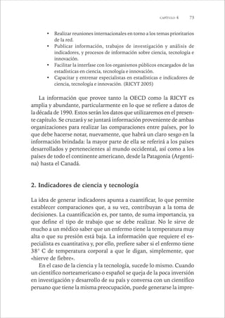 CAPÍTULO 4 73 
• Realizar reuniones internacionales en torno a los temas prioritarios 
de la red. 
• Publicar información, trabajos de investigación y análisis de 
indicadores, y procesos de información sobre ciencia, tecnología e 
innovación. 
• Facilitar la interfase con los organismos públicos encargados de las 
estadísticas en ciencia, tecnología e innovación. 
• Capacitar y entrenar especialistas en estadísticas e indicadores de 
ciencia, tecnología e innovación. (RICYT 2005) 
La información que provee tanto la OECD como la RICYT es 
amplia y abundante, particularmente en lo que se refiere a datos de 
la década de 1990. Estos serán los datos que utilizaremos en el presen-te 
capítulo. Se cruzará y se juntará información proveniente de ambas 
organizaciones para realizar las comparaciones entre países, por lo 
que debe hacerse notar, nuevamente, que habrá un claro sesgo en la 
información brindada: la mayor parte de ella se referirá a los países 
desarrollados y pertenecientes al mundo occidental, así como a los 
países de todo el continente americano, desde la Patagonia (Argenti-na) 
hasta el Canadá. 
2. Indicadores de ciencia y tecnología 
La idea de generar indicadores apunta a cuantificar, lo que permite 
establecer comparaciones que, a su vez, contribuyan a la toma de 
decisiones. La cuantificación es, por tanto, de suma importancia, ya 
que define el tipo de trabajo que se debe realizar. No le sirve de 
mucho a un médico saber que un enfermo tiene la temperatura muy 
alta o que su presión está baja. La información que requiere el es-pecialista 
es cuantitativa y, por ello, prefiere saber si el enfermo tiene 
38° C de temperatura corporal a que le digan, simplemente, que 
«hierve de fiebre». 
En el caso de la ciencia y la tecnología, sucede lo mismo. Cuando 
un científico norteamericano o español se queja de la poca inversión 
en investigación y desarrollo de su país y conversa con un científico 
peruano que tiene la misma preocupación, puede generarse la impre- 
 