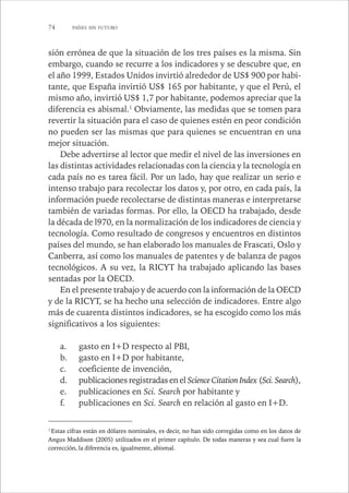 74 PAÍSES SIN FUTURO 
sión errónea de que la situación de los tres países es la misma. Sin 
embargo, cuando se recurre a los indicadores y se descubre que, en 
el año 1999, Estados Unidos invirtió alrededor de US$ 900 por habi-tante, 
que España invirtió US$ 165 por habitante, y que el Perú, el 
mismo año, invirtió US$ 1,7 por habitante, podemos apreciar que la 
diferencia es abismal.1 Obviamente, las medidas que se tomen para 
revertir la situación para el caso de quienes estén en peor condición 
no pueden ser las mismas que para quienes se encuentran en una 
mejor situación. 
Debe advertirse al lector que medir el nivel de las inversiones en 
las distintas actividades relacionadas con la ciencia y la tecnología en 
cada país no es tarea fácil. Por un lado, hay que realizar un serio e 
intenso trabajo para recolectar los datos y, por otro, en cada país, la 
información puede recolectarse de distintas maneras e interpretarse 
también de variadas formas. Por ello, la OECD ha trabajado, desde 
la década de l970, en la normalización de los indicadores de ciencia y 
tecnología. Como resultado de congresos y encuentros en distintos 
países del mundo, se han elaborado los manuales de Frascati, Oslo y 
Canberra, así como los manuales de patentes y de balanza de pagos 
tecnológicos. A su vez, la RICYT ha trabajado aplicando las bases 
sentadas por la OECD. 
En el presente trabajo y de acuerdo con la información de la OECD 
y de la RICYT, se ha hecho una selección de indicadores. Entre algo 
más de cuarenta distintos indicadores, se ha escogido como los más 
significativos a los siguientes: 
a. gasto en I+D respecto al PBI, 
b. gasto en I+D por habitante, 
c. coeficiente de invención, 
d. publicaciones registradas en el Science Citation Index (Sci. Search), 
e. publicaciones en Sci. Search por habitante y 
f. publicaciones en Sci. Search en relación al gasto en I+D. 
1 Estas cifras están en dólares nominales, es decir, no han sido corregidas como en los datos de 
Angus Maddison (2005) utilizados en el primer capítulo. De todas maneras y sea cual fuere la 
corrección, la diferencia es, igualmente, abismal. 
 