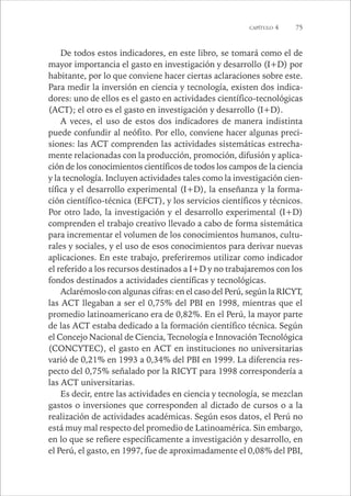 CAPÍTULO 4 75 
De todos estos indicadores, en este libro, se tomará como el de 
mayor importancia el gasto en investigación y desarrollo (I+D) por 
habitante, por lo que conviene hacer ciertas aclaraciones sobre este. 
Para medir la inversión en ciencia y tecnología, existen dos indica-dores: 
uno de ellos es el gasto en actividades científico-tecnológicas 
(ACT); el otro es el gasto en investigación y desarrollo (I+D). 
A veces, el uso de estos dos indicadores de manera indistinta 
puede confundir al neófito. Por ello, conviene hacer algunas preci-siones: 
las ACT comprenden las actividades sistemáticas estrecha-mente 
relacionadas con la producción, promoción, difusión y aplica-ción 
de los conocimientos científicos de todos los campos de la ciencia 
y la tecnología. Incluyen actividades tales como la investigación cien-tífica 
y el desarrollo experimental (I+D), la enseñanza y la forma-ción 
científico-técnica (EFCT), y los servicios científicos y técnicos. 
Por otro lado, la investigación y el desarrollo experimental (I+D) 
comprenden el trabajo creativo llevado a cabo de forma sistemática 
para incrementar el volumen de los conocimientos humanos, cultu-rales 
y sociales, y el uso de esos conocimientos para derivar nuevas 
aplicaciones. En este trabajo, preferiremos utilizar como indicador 
el referido a los recursos destinados a I+D y no trabajaremos con los 
fondos destinados a actividades científicas y tecnológicas. 
Aclarémoslo con algunas cifras: en el caso del Perú, según la RICYT, 
las ACT llegaban a ser el 0,75% del PBI en 1998, mientras que el 
promedio latinoamericano era de 0,82%. En el Perú, la mayor parte 
de las ACT estaba dedicado a la formación científico técnica. Según 
el Concejo Nacional de Ciencia, Tecnología e Innovación Tecnológica 
(CONCYTEC), el gasto en ACT en instituciones no universitarias 
varió de 0,21% en 1993 a 0,34% del PBI en 1999. La diferencia res-pecto 
del 0,75% señalado por la RICYT para 1998 correspondería a 
las ACT universitarias. 
Es decir, entre las actividades en ciencia y tecnología, se mezclan 
gastos o inversiones que corresponden al dictado de cursos o a la 
realización de actividades académicas. Según esos datos, el Perú no 
está muy mal respecto del promedio de Latinoamérica. Sin embargo, 
en lo que se refiere específicamente a investigación y desarrollo, en 
el Perú, el gasto, en 1997, fue de aproximadamente el 0,08% del PBI, 
 
