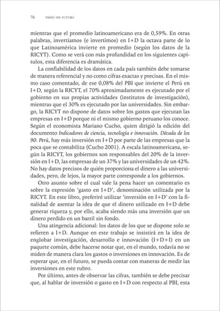 76 PAÍSES SIN FUTURO 
mientras que el promedio latinoamericano era de 0,59%. En otras 
palabras, invertíamos (e invertimos) en I+D la octava parte de lo 
que Latinoamérica invierte en promedio (según los datos de la 
RICYT). Como se verá con más profundidad en los siguientes capí-tulos, 
esta diferencia es dramática. 
La confiabilidad de los datos en cada país también debe tomarse 
de manera referencial y no como cifras exactas y precisas. En el mis-mo 
caso comentado, de ese 0,08% del PBI que invierte el Perú en 
I+D, según la RICYT, el 70% aproximadamente es ejecutado por el 
gobierno en sus propias actividades (institutos de investigación), 
mientras que el 30% es ejecutado por las universidades. Sin embar-go, 
la RICYT no dispone de datos sobre los gastos que ejecutan las 
empresas en I+D porque ni el mismo gobierno peruano los conoce. 
Según el economista Mariano Cucho, quien dirigió la edición del 
documento Indicadores de ciencia, tecnología e innovación. Década de los 
90. Perú, hay más inversión en I+D por parte de las empresas que la 
poca que se contabiliza (Cucho 2001). A escala latinoamericana, se-gún 
la RICYT, los gobiernos son responsables del 20% de la inver-sión 
en I+D, las empresas de un 37% y las universidades de un 42%. 
No hay datos precisos de quién proporciona el dinero a las universi-dades, 
pero, de lejos, la mayor parte corresponde a los gobiernos. 
Otro asunto sobre el cual vale la pena hacer un comentario es 
sobre la expresión ‘gasto en I+D’, denominación utilizada por la 
RICYT. En este libro, preferiré utilizar ‘inversión en I+D’ con la fi-nalidad 
de asentar la idea de que el dinero utilizado en I+D debe 
generar riqueza y, por ello, acaba siendo más una inversión que un 
dinero perdido en un barril sin fondo. 
Una atingencia adicional: los datos de los que se dispone solo se 
refieren a I+D. Aunque en este trabajo se insistirá en la idea de 
englobar investigación, desarrollo e innovación (I+D+I) en un 
paquete común, debe hacerse notar que, en el mundo, todavía no se 
miden de manera clara los gastos o inversiones en innovación. Es de 
esperar que, en el futuro, se pueda contar con maneras de medir las 
inversiones en este rubro. 
Por último, antes de observar las cifras, también se debe precisar 
que, al hablar de inversión o gasto en I+D con respecto al PBI, esta 
 